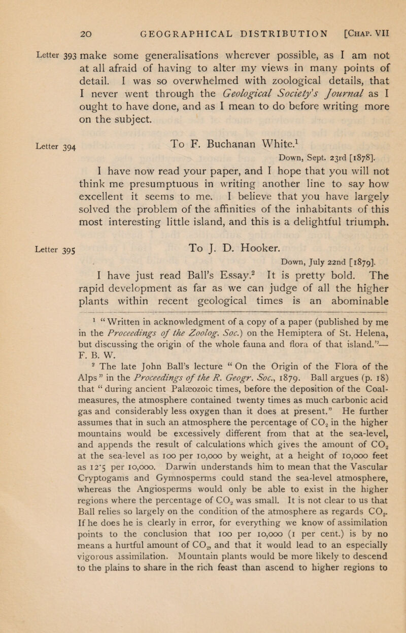 Letter 393 make some generalisations wherever possible, as I am not at all afraid of having to alter my views in many points of detail. I was so overwhelmed with zoological details, that I never went through the Geological Society's Journal as I ought to have done, and as I mean to do before writing more on the subject. Letter 394 To F. Buchanan White.1 Down, Sept. 23rd [1878]. I have now read your paper, and I hope that you will not think me presumptuous in writing another line to say how excellent it seems to me. I believe that you have largely solved the problem of the affinities of the inhabitants of this most interesting little island, and this is a delightful triumph. Letter 395 To J. D. Hooker. Down, July 22nd [1879]. I have just read Ball’s Essay.2 It is pretty bold. The rapid development as far as we can judge of all the higher plants within recent geological times is an abominable 1 “Written in acknowledgment of a copy of a paper (published by me in the Proceedmgs of the Zoolog. Soc.) on the Hemiptera of St. Helena, but discussing the origin of the whole fauna and flora of that island.”— F. B. W. 2 The late John Ball’s lecture “ On the Origin of the Flora of the Alps” in the Proceedings of the R. Geogr. Soc., 1879. Ball argues (p. 18) that “ during ancient Palaeozoic times, before the deposition of the Coal- measures, the atmosphere contained twenty times as much carbonic acid gas and considerably less oxygen than it does at present.” He further assumes that in such an atmosphere the percentage of C02 in the higher mountains would be excessively different from that at the sea-level, and appends the result of calculations which gives the amount of C02 at the sea-level as 100 per 10,000 by weight, at a height of 10,000 feet as I2‘5 per 10,000. Darwin understands him to mean that the Vascular Cryptogams and Gymnosperms could stand the sea-level atmosphere, whereas the Angiosperms would only be able to exist in the higher regions where the percentage of C02 was small. It is not clear to us that Ball relies so largely on the condition of the atmosphere as regards C02. If he does he is clearly in error, for everything we know of assimilation points to the conclusion that 100 per 10,000 (1 per cent.) is by no means a hurtful amount of C02, and that it would lead to an especially vigorous assimilation. Mountain plants would be more likely to descend to the plains to share in the rich feast than ascend to higher regions to