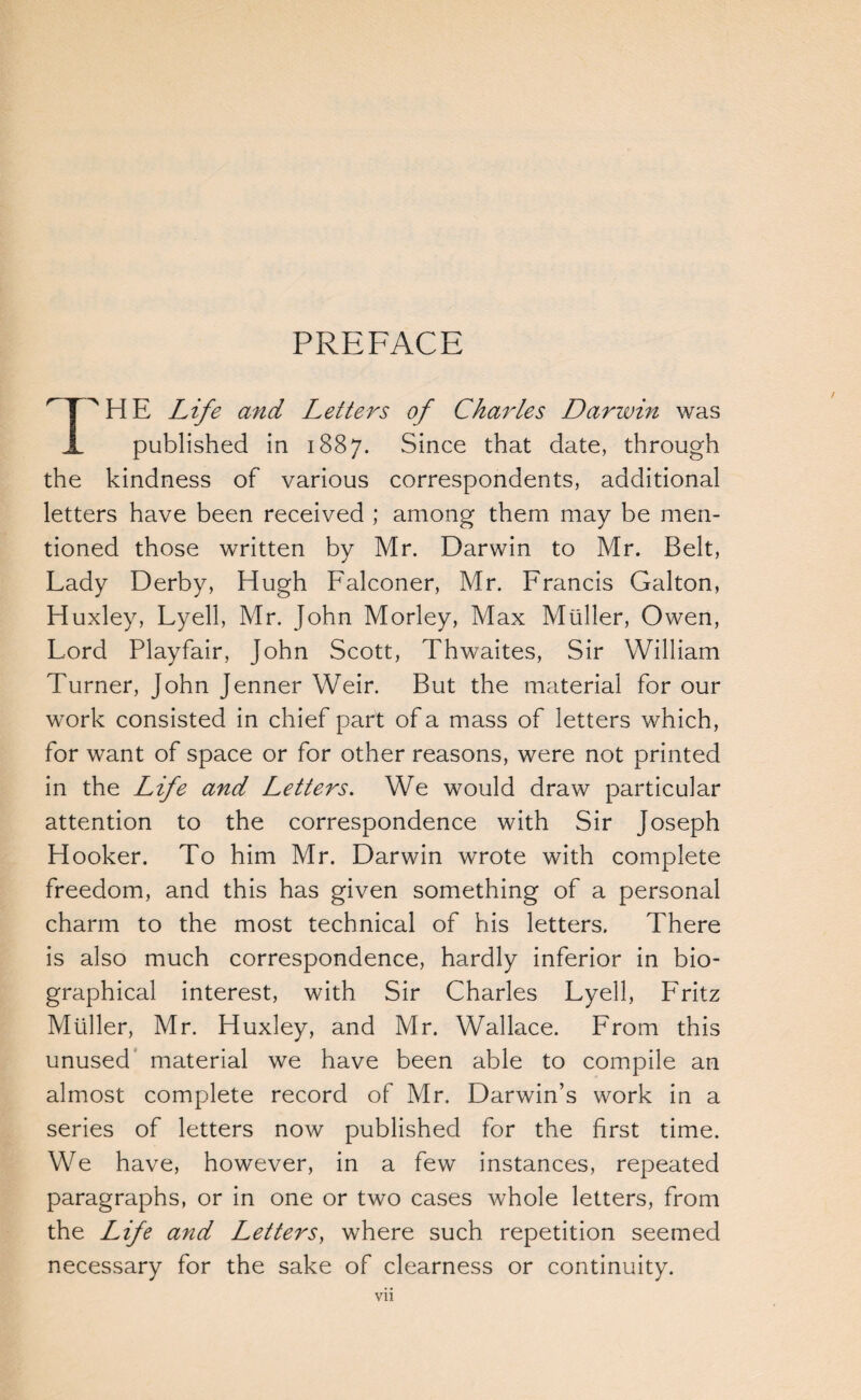 PREFACE ^T^HE Life and Letters of Cha^Les Darwin was X published in 1887. Since that date, through the kindness of various correspondents, additional letters have been received ; among them may be men¬ tioned those written by Mr. Darwin to Mr. Belt, Lady Derby, Hugh Falconer, Mr. Francis Galton, Huxley, Lyell, Mr. John Morley, Max Muller, Owen, Lord Playfair, John Scott, Thwaites, Sir William Turner, John Jenner Weir. But the material for our work consisted in chief part of a mass of letters which, for want of space or for other reasons, were not printed in the Life and Letters, We would draw particular attention to the correspondence with Sir Joseph Hooker. To him Mr. Darwin wrote with complete freedom, and this has given something of a personal charm to the most technical of his letters. There is also much correspondence, hardly inferior in bio¬ graphical interest, with Sir Charles Lyell, Fritz Muller, Mr. Huxley, and Mr. Wallace. From this unused' material we have been able to compile an almost complete record of Mr. Darwin’s work in a series of letters now published for the first time. We have, however, in a few instances, repeated paragraphs, or in one or two cases whole letters, from the Life and Letters, where such repetition seemed necessary for the sake of clearness or continuity.