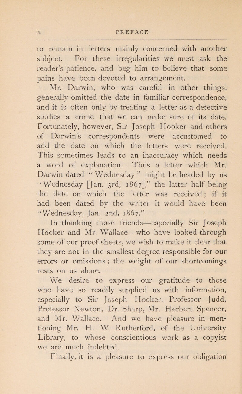 to remain in letters mainly concerned with another subject. P'or these irregularities we must ask the reader’s patience, and beg him to believe that some pains have been devoted to arrangement. Mr. Darwin, who was careful in other things, generally omitted the date in familiar correspondence, and it is often only by treating a letter as a detective studies a crime that we can make sure of its date. Fortunately, however. Sir Joseph Hooker and others of Darwin’s correspondents were accustomed to add the date on which the letters were received. This sometimes leads to an inaccuracy which needs a word of explanation. Thus a letter which Mr. Darwin dated “Wednesday” might be headed by us “Wednesday [Jan. 3rd, 1867],” latter half being the date on which the letter was received; if it had been dated by the writer it would have been “Wednesday, Jan. 2nd, 1867.” In thanking those friends—especially Sir Joseph Hooker and Mr. Wallace—who have looked through some of our proof-sheets, we wish to make it clear that they are not in the smallest degree responsible for our errors or omissions ; the weight of our shortcomings rests on us alone. We desire to express our gratitude to those who have so readily supplied us with information, especially to Sir Joseph Hooker, Professor Judd, Professor Newton, Dr. Sharp, Mr. Herbert Spencer, and Mr. Wallace. And we have pleasure in men¬ tioning Mr. H. W. Rutherford, of the University Library, to whose conscientious work as a copyist we are much indebted. Finally, it is a pleasure to express our obligation