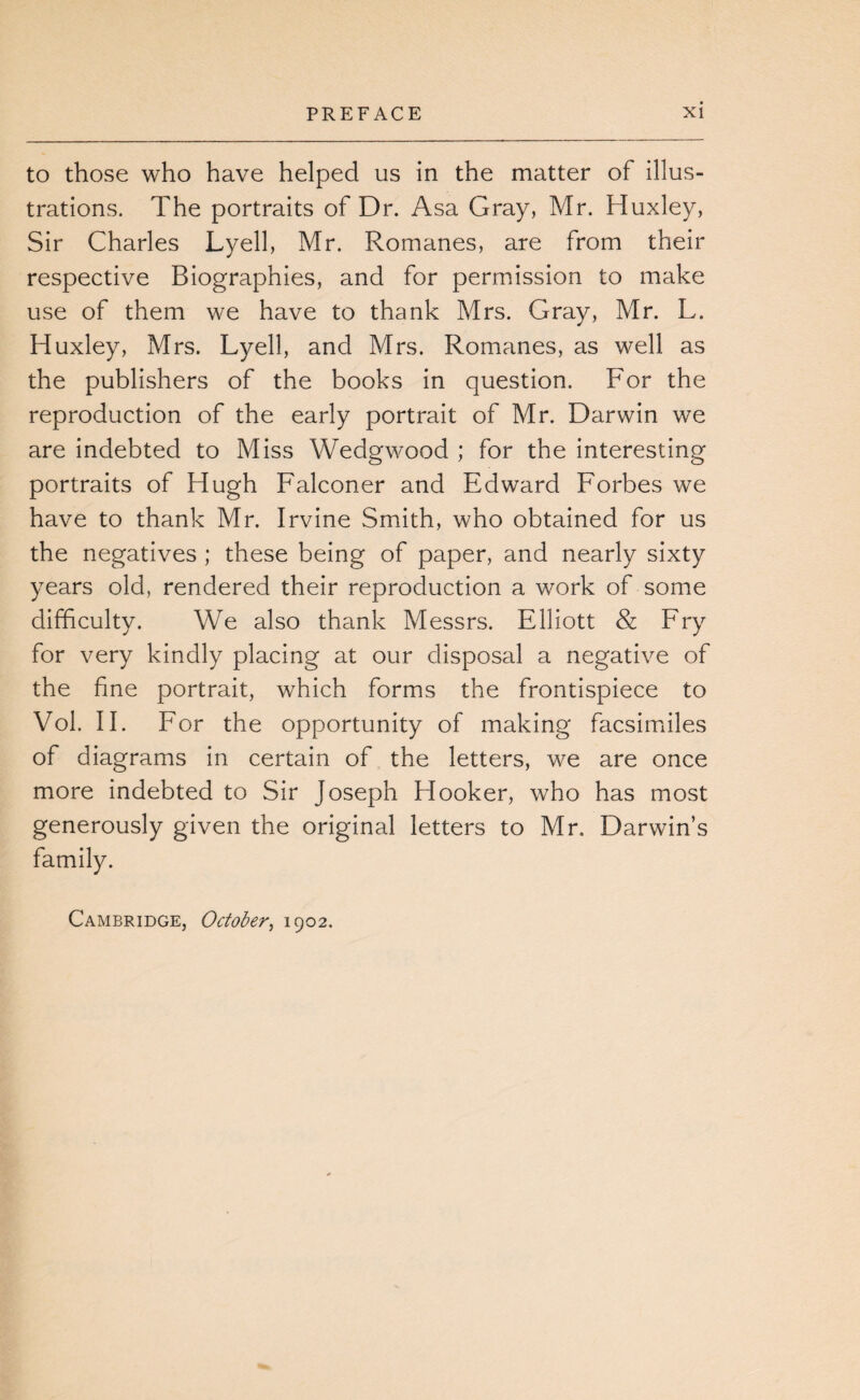 to those who have helped us in the matter of illus¬ trations. The portraits of Dr. Asa Gray, Mr. Huxley, Sir Charles Lyell, Mr. Romanes, are from their respective Biographies, and for permission to make use of them we have to thank Mrs. Gray, Mr. L. Huxley, Mrs. Lyell, and Mrs. Romanes, as well as the publishers of the books in question. For the reproduction of the early portrait of Mr. Darwin we are indebted to Miss Wedgwood ; for the interesting portraits of Hugh Falconer and Edward Forbes we have to thank Mr. Irvine Smith, who obtained for us the negatives ; these being of paper, and nearly sixty years old, rendered their reproduction a work of some difficulty. We also thank Messrs. Elliott & Fry for very kindly placing at our disposal a negative of the fine portrait, which forms the frontispiece to Vol. 11. For the opportunity of making facsimiles of diagrams in certain of the letters, we are once more indebted to Sir Joseph Hooker, who has most generously given the original letters to Mr. Darwin’s family. Cambridge, October^ 1902.