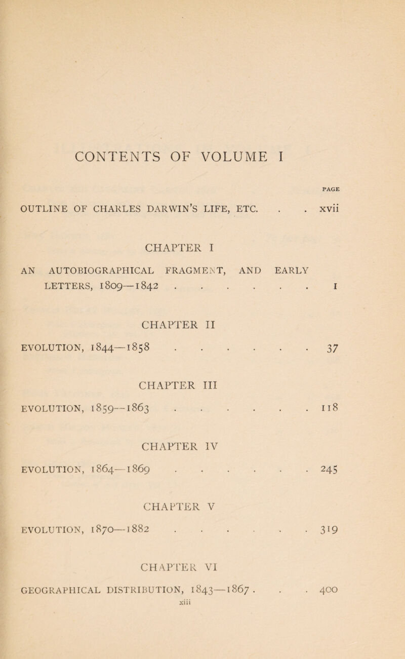 CONTENTS OF VOLUME I PAGE OUTLINE OF CHARLES DARWIN’S LIFE, ETC. . . xvii CHAPTER I AN AUTOBIOGRAPHICAL FRAGMENT, AND EARLY LETTERS, 1809—1842.I CHAPTER II EVOLUTION, 1844—1858.37 CHAPTER III EVOLUTION, 1859—1863.118 CHAPTER IV EVOLUTION, 1864-1869.245 CHAPTER V EVOLUTION, 1870—1882.319 CHAP'PER VI GEOGRAPHICAL DISTRIBUTION, 1843—1867. . . 4CO