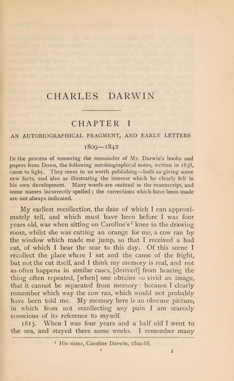 CHARLES DARWIN CHAPTER I AN AUTOBIOGRAPHICAL FRAGMENT, AND EARLY LETTERS 1809—1842 In the process of removing the remainder of Mr. Darwin’s books and papers from Down, the following autobiographical notes, written in 1838, came to light. They seem to us worth publishing—both as giving some new facts, and also as illustrating the interest which he clearly felt in his own development. Many words are omitted in the manuscript, and some names incorrectly spelled ; the corrections which have been made are not always indicated. My earliest recollection, the date of which I can approxi¬ mately tell, and which must have been before I was four years old, was when sitting on Caroline’s ^ knee in the drawing room, whilst she was cutting an orange for me, a cow ran by the window which made me jump, so that I received a bad cut, of which I bear the scar to this day. Of this scene I recollect the place where I sat and the cause of the fright, but not the cut itself, and I think my memory is real, and not as often happens in similar cases, [derived] from hearing the thing often repeated, [when] one obtains so vivid an image, that it cannot be separated from memory: because I clearly remember which way the cow ran, which would not probably have been told me. My memory here is an obscure picture, in which from not recollecting any pain I am scarcely conscious of its reference to myself 1813. When I was four years and a half old I went to the sea, and stayed there some weeks. I remember many ^ His sister, Caroline Darwin, 1800-88.