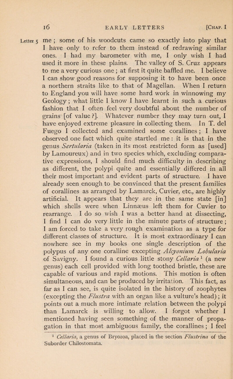 Letter 5 me ; some of his woodcuts came so exactly into play that I have only to refer to them instead of redrawing similar ones. I had my barometer with me, I only wish I had used it more in these plains. The valley of S. Cruz appears to me a very curious one ; at first it quite baffled me. I believe I can show good reasons for supposing it to have been once a northern straits like to that of Magellan. When I return to England you will have some hard work in winnowing my Geology; what little 1 know I have learnt in such a curious fashion that I often feel very doubtful about the number of grains [of value ?]. Whatever number they may turn out, I have enjoyed extreme pleasure in collecting them. In T. del Fuego I collected and examined some corallines ; I have observed one fact which quite startled me : it is that in the genus Sertularia (taken in its most restricted form as [used] by Lamoureux) and in two species which, excluding compara¬ tive expressions, I should find much difficulty in describing as different, the polypi quite and essentially differed in all their most important and evident parts of structure. I have already seen enough to be convinced that the present families of corallines as arranged by Lamarck, Cuvier, etc., are highly artificial. It appears that they are in the same state [in] which shells were when Linnaeus left them for Cuvier to rearrange. I do so wish I was a better hand at dissecting, I find I can do very little in the minute parts of structure ; I am forced to take a very rough examination as a type for different classes of structure. It is most extraordinary I can nowhere see in my books one single description of the polypus of any one coralline excepting Alcyonium Lobularia of Savigny. I found a curious little stony Cellaria ^ (a new genus) each cell provided with long toothed bristle, these are capable of various and rapid motions. This motion is often simultaneous, and can be produced by irritation. This fact, as far as I can see, is quite isolated in the history of zoophytes (excepting the Flustra with an organ like a vulture’s head); it points out a much more intimate relation between the polypi than Lamarck is willing to allow. I forgot whether I mentioned having seen something of the manner of propa¬ gation in that most ambiguous family, the corallines ; I feel ^ Cellaria^ a genus of Bryozoa, placed in the section Flustrina of the Suborder Chilostomata,