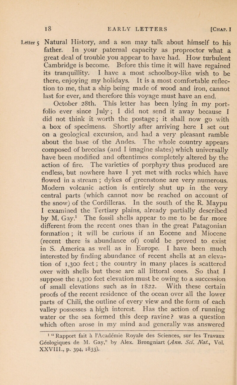 Letters Natural History, and a son may talk about himself to his father. In your paternal capacity as proproctor what a great deal of trouble you appear to have had. How turbulent Cambridge is become. Before this time it will have regained its tranquillity. I have a most schoolboy-like wish to be there, enjoying my holidays. It is a most comfortable reflec¬ tion to me, that a ship being made of wood and iron, cannot last for ever, and therefore this voyage must have an end. October 28th. This letter has been lying in my port¬ folio ever since July; I did not send it away because I did not think it worth the postage ; it shall now go with a box of specimens. Shortly after arriving here I set out on a geological excursion, and had a very pleasant ramble about the base of the Andes. The whole country appears composed of breccias (and I imagine slates) which universally have been modified and oftentimes completely altered by the action of fire. The varieties of porphyry thus produced are endless, but nowhere have I yet met with rocks which have flowed in a stream ; dykes of greenstone are very numerous. Modern volcanic action is entirely shut up in the very central parts (which cannot now be reached on account of the snow) of the Cordilleras. In the south of the R. Maypu I examined the Tertiary plains, already partially described by M. Gay.^ The fossil shells appear to me to be far more different from the recent ones than in the great Patagonian formation ; it will be curious if an Eocene and Miocene (recent there is abundance of) could be proved to exist in S. America as well as in Europe. I have been much interested by finding abundance of recent shells at an eleva¬ tion of 1,300 feet; the country in many places is scattered over with shells but these are all littoral ones. So that I suppose the 1,300 feet elevation must be owing to a succession of small elevations such as in 1822. With these certain proofs of the recent residence of the ocean over all the lower parts of Chili, the outline of every view and the form of each valley possesses a high interest. Has the action of running water or the sea formed this deep ravine? was a question which often arose in my mind and generally w^as answered ^ “Rapport fait k FAcademie Royale des Sciences, sur les Travaux Geologiques de M. Gay,” by Alex. Brongniart {Ann. Sci, Nat.^ Vol. XXVIII., p. 394, 1833)-