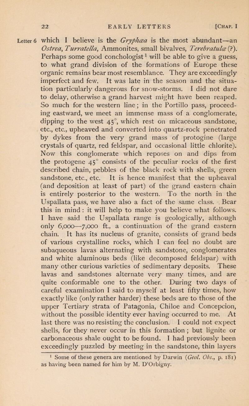 Letter 6 which I believe is the Gryphcea is the most abundant—an Ostrea^ Turratella^ Ammonites, small bivalves, Terebratulceip'). Perhaps some good conchologist ^ will be able to give a guess, to what gtand division of the formations of Europe these organic remains bear most resemblance. They are exceedingly imperfect and few. It was late in the season and the situa¬ tion particularly dangerous for snow-storms. I did not dare to delay, otherwise a grand harvest might have been reaped. So much for the western line; in the Portillo pass, proceed¬ ing eastward, we meet an immense mass of a conglomerate, dipping to the west 45°, which rest on micaceous sandstone, etc., etc., upheaved and converted into quartz-rock penetrated by dykes from the very grand mass of protogine (large crystals of quartz, red feldspar, and occasional little chlorite). Now this conglomerate which reposes on and dips from the protogene 45° consists of the peculiar rocks of the first described chain, pebbles of the black rock with shells, green sandstone, etc., etc. It is hence manifest that the upheaval (and deposition at least of part) of the grand eastern chain is entirely posterior to the western. To the north in the Uspallata pass, we have also a fact of the same class. Bear this in mind : it will help to make 5^ou believe what follows. I have said the Uspallata range is geologically, although only 6,000—7,000 ft, a continuation of the grand eastern chain. It has its nucleus of granite, consists of grand beds of various crystalline rocks, which I can feel no doubt are subaqueous lavas alternating with sandstone, conglomerates and white aluminous beds (like decomposed feldspar) with many other curious varieties of sedimentary deposits. These lavas and sandstones alternate very many times, and are quite conformable one to the other. During two days of careful examination I said to myself at least fifty times, how exactly like (only rather harder) these beds are to those of the upper Tertiary strata of Patagonia, Chiloe and Concepcion, without the possible identity ever having occurred to me. At last there was no resisting the conclusion. I could not expect shells, for they never occur in this formation ; but lignite or carbonaceous shale ought to be found. I had previously been exceedingly puzzled by meeting in the sandstone, thin layers ^ Some of these genera are mentioned by Darwin {Geol. Obs,^ p. 181) as having been named for him by M. D’Orbigny.