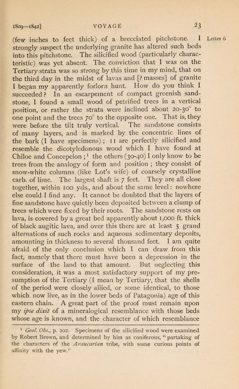 1809—1842] voyage ^3 (few inches to feet thick) of a brecciated pitclistone. I strongly suspect the underlying granite has altered such beds into this pitchstone. The silicified wood (particularly charac¬ teristic) was yet absent. The conviction that I was on the Tertiary strata was so strong by this time in my mind, that on the third day in the midst of lavas and [? masses] of granite I began my apparently forlorn hunt. How do you think I succeeded? In an escarpement of compact greenish sand¬ stone, I found a small wood of petrified trees in a vertical position, or rather the strata were inclined about 20-30° to one point and the trees 70° to the opposite one. That is, they were before the tilt truly vertical. The sandstone consists of many layers, and is marked by the concentric lines of resemble the dicotyledonous wood which I have found at Chiloe and Concepcion ; ^ the others (30-40) I only know to be trees from the analogy of form and position ; they consist of snow-white columns (like Lot’s wife) of coarsely crystalline carb. of lime. The largest shaft is 7 feet. They are all close together, within 100 yds., and about the same level: nowhere else could I find any. It cannot be doubted that the layers of fine sandstone have quietly been deposited between a clump of trees which were fixed by their roots. The sandstone rests on lava, is covered by a great bed apparently about 1,000 ft. thick of black augitic lava, and over this there are at least 5 grand alternations of such rocks and aqueous sedimentary deposits, amounting in thickness to several thousand feet. I am quite afraid of the only conclusion which I can draw from this fact, namely that there must have been a depression in the surface of the land to that amount. But neglecting this consideration, it was a most satisfactory support of my pre¬ sumption of the Tertiary (I mean by Tertiary, that the shells of the period were closely allied, or some identical, to those which now live, as in the lower beds of Patagonia) age of this eastern chain. A great part of the proof must remain upon my ipse dixit of a mineralogical resemblance with those beds whose age is known, and the character of which resemblance ^ Geol. Obs.^ p. 202. Specimens of the silicified wood were examined by Robert Brown, and determined by him as coniferous, “ partaking of the characters of the Araucarian tribe, with some curious points of affinity with the yew.^’