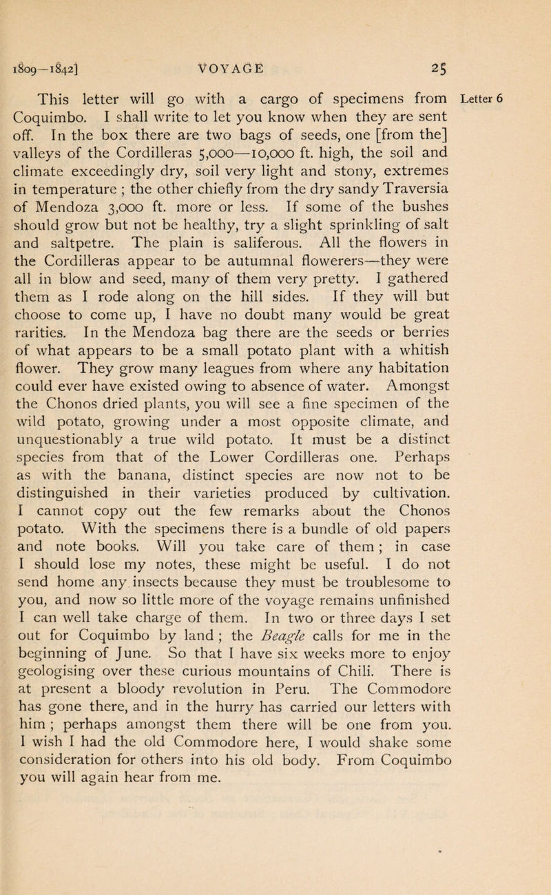 This letter will go with a cargo of specimens from Letter 6 Coquimbo. I shall write to let you know when they are sent off. In the box there are two bags of seeds, one [from the] valleys of the Cordilleras 5,000—10,000 ft. high, the soil and climate exceedingly dry, soil very light and stony, extremes in temperature ; the other chiefly from the dry sandy Traversia of Mendoza 3,000 ft. more or less. If some of the bushes should grow but not be healthy, try a slight sprinkling of salt and saltpetre. The plain is saliferous. All the flowers in the Cordilleras appear to be autumnal flowerers—-they were all in blow and seed, many of them very pretty. I gathered them as I rode along on the hill sides. If they will but choose to come up, I have no doubt many would be great rarities. In the Mendoza bag there are the seeds or berries of what appears to be a small potato plant with a whitish flower. They grow many leagues from where any habitation could ever have existed owing to absence of water. Amongst the Chonos dried plants, you will see a fine specimen of the wild potato, growing under a most opposite climate, and unquestionably a true wild potato. It must be a distinct species from that of the Lower Cordilleras one. Perhaps as with the banana, distinct species are now not to be distinguished in their varieties produced by cultivation. I cannot copy out the few remarks about the Chonos potato. With the specimens there is a bundle of old papers and note books. Will you take care of them; in case I should lose my notes, these might be useful. I do not send home any insects because they must be troublesome to you, and now so little more of the voyage remains unfinished I can well take charge of them. In two or three days I set out for Coquimbo by land ; the Beagle calls for me in the beginning of June. So that I have six weeks more to enjoy geologising over these curious mountains of Chili. There is at present a bloody revolution in Peru. The Commodore has gone there, and in the hurry has carried our letters with him ; perhaps amongst them there will be one from you. 1 wish I had the old Commodore here, I would shake some consideration for others into his old body. From Coquimbo you will again hear from me.