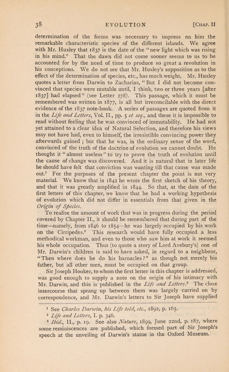 determination of the forms was necessary to impress on him the remarkable characteristic species of the different islands. We agree with Mr. Huxley that 1837 is the date of the “new light which was rising in his mind.” That the dawn did not come sooner seems to us to be accounted for by the need of time to produce so great a revolution in his conceptions. We do not see that Mr. Huxley’s supposition as to the effect of the determination of species, etc., has much weight. Mr. Huxley quotes a letter from Darwin to Zacharias, “ But I did not become con¬ vinced that species were mutable until, I think, two or three years [after 1837] had elapsed” (see Letter 278). This passage, which it must be remembered was written in 1877, is all but irreconcilable with the direct evidence of the 1837 note-book. A series of passages are quoted from it in the Life a7id Letters^ Vol. 11., pp. 5 et seg.^ and these it is impossible to read without feeling that he was convinced of immutability. He had not yet attained to a clear idea of Natural Selection, and therefore his views may not have had, even to himself, the irresistible convincing power they afterwards gained ; but that he was, in the ordinary sense of the word, convinced of the truth of the doctrine of evolution we cannot doubt. He thought it “ almost useless ” to try to prove the truth of evolution until the cause of change was discovered. And it is natural' that in later life he should have felt that conviction was wanting till that cause was made out.^ For the purposes of the present chapter the point is not very material. We know that in 1842 he wrote the first sketch of his theory, and that it was greatly amplified in 1844. So that, at the date of the first letters of this chapter, we know that he had a working hypothesis of evolution which did not differ in essentials from that given in the Origin of Species. To realise the amount of work that was in progress during the period covered by Chapter IL, it should be remembered that during part of the time—namely, from 1846 to 1854—he was largely occupied by his work on the Cirripedes.^ This research would have fully occupied a less methodical workman, and even to those who saw him at work it seemed his whole occupation. Thus (to quote a story of Lord Avebury’s) one of Mr. Darwin’s children is said to have asked, in regard to a neighbour, “Then where does he do his barnacles?” as though not merely his father, but all other men, must be occupied on that group. Sir Joseph Hooker, to whom the first letter in this chapter is addressed, was good enough to supply a note on the origin of his intimacy with Mr. Darwin, and this is published in the Life cmd Letters.^ The close intercourse that sprang up between them was largely carried on by correspondence, and Mr. Darwin’s letters to Sir Joseph have supplied ^ See Charles Darwin.^ his LJfe iold, elc., 1892, p. 165. ^ Life and Letters1. p. 346. ^ Ibid.., IL, p. 19. See also Natui'e., 1899, June 22nd, p. 187, where some reminiscences are published, which formed part of Sir Joseph’s speech at the unveiling of Darwin’s statue in the Oxford Museum.