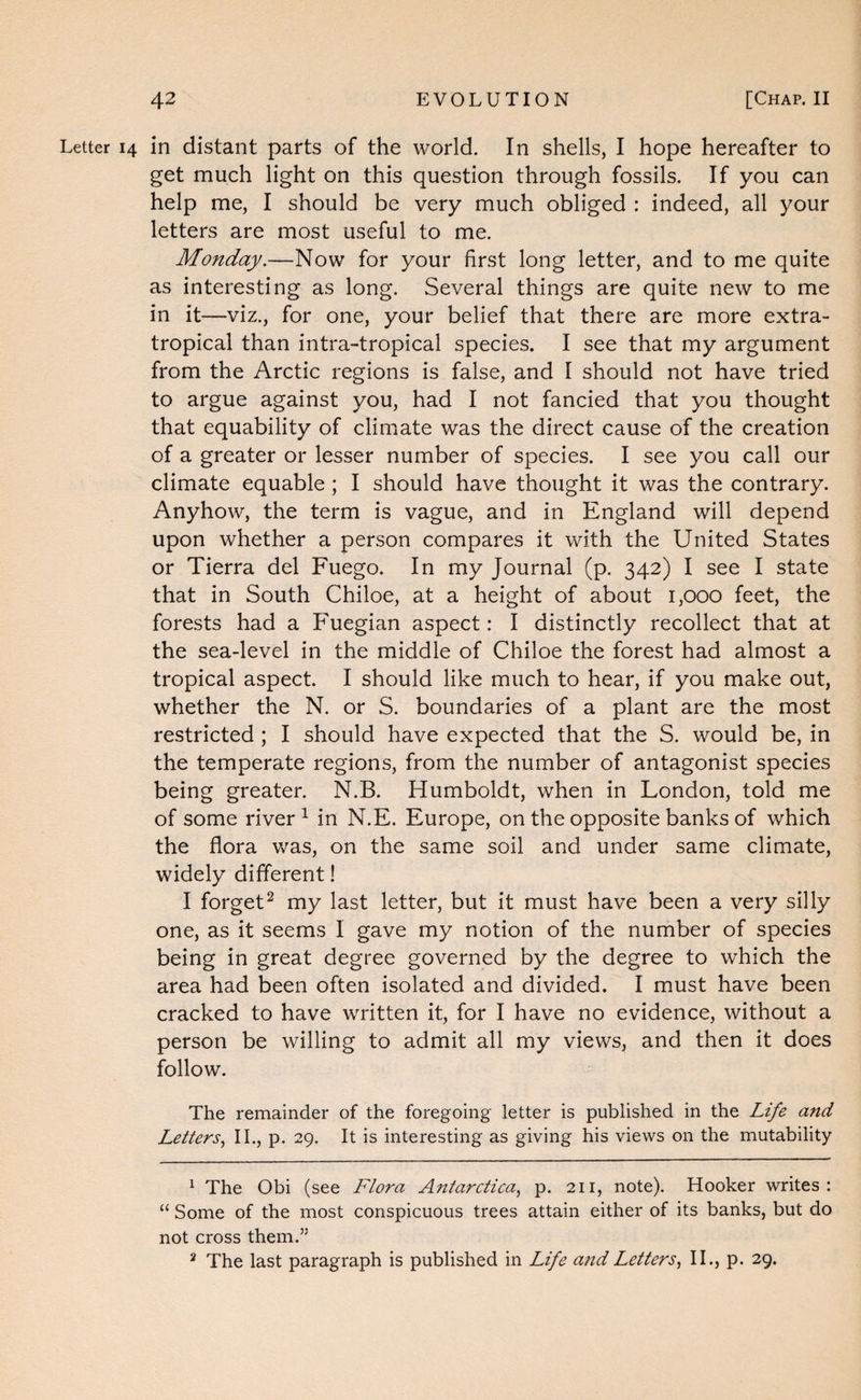 Letter 14 in distant parts of the world. In shells, I hope hereafter to get much light on this question through fossils. If you can help me, I should be very much obliged : indeed, all your letters are most useful to me. Monday.—Now for your first long letter, and to me quite as interesting as long. Several things are quite new to me in it—viz., for one, your belief that there are more extra- tropical than intra-tropical species. I see that my argument from the Arctic regions is false, and I should not have tried to argue against you, had I not fancied that you thought that equability of climate was the direct cause of the creation of a greater or lesser number of species. I see you call our climate equable ; I should have thought it was the contrary. Anyhow, the term is vague, and in England will depend upon whether a person compares it with the United States or Tierra del Fuego. In my Journal (p. 342) I see I state that in South Chiloe, at a height of about 1,000 feet, the forests had a Fuegian aspect: I distinctly recollect that at the sea-level in the middle of Chiloe the forest had almost a tropical aspect. I should like much to hear, if you make out, whether the N. or S. boundaries of a plant are the most restricted ; I should have expected that the S. would be, in the temperate regions, from the number of antagonist species being greater. N.B. Humboldt, when in London, told me of some river ^ in N.E. Europe, on the opposite banks of which the flora was, on the same soil and under same climate, widely different! I forget^ my last letter, but it must have been a very silly one, as it seems I gave my notion of the number of species being in great degree governed by the degree to which the area had been often isolated and divided. I must have been cracked to have written it, for I have no evidence, without a person be willing to admit all my views, and then it does follow. The remainder of the foregoing letter is published in the Life and Letters.^ II., p. 29, It is interesting as giving his views on the mutability ^ The Obi (see Flora Antarctica., p. 211, note). Hooker writes: “ Some of the most conspicuous trees attain either of its banks, but do not cross them.” ^ The last paragraph is published in Life and Letters., II., p. 29.