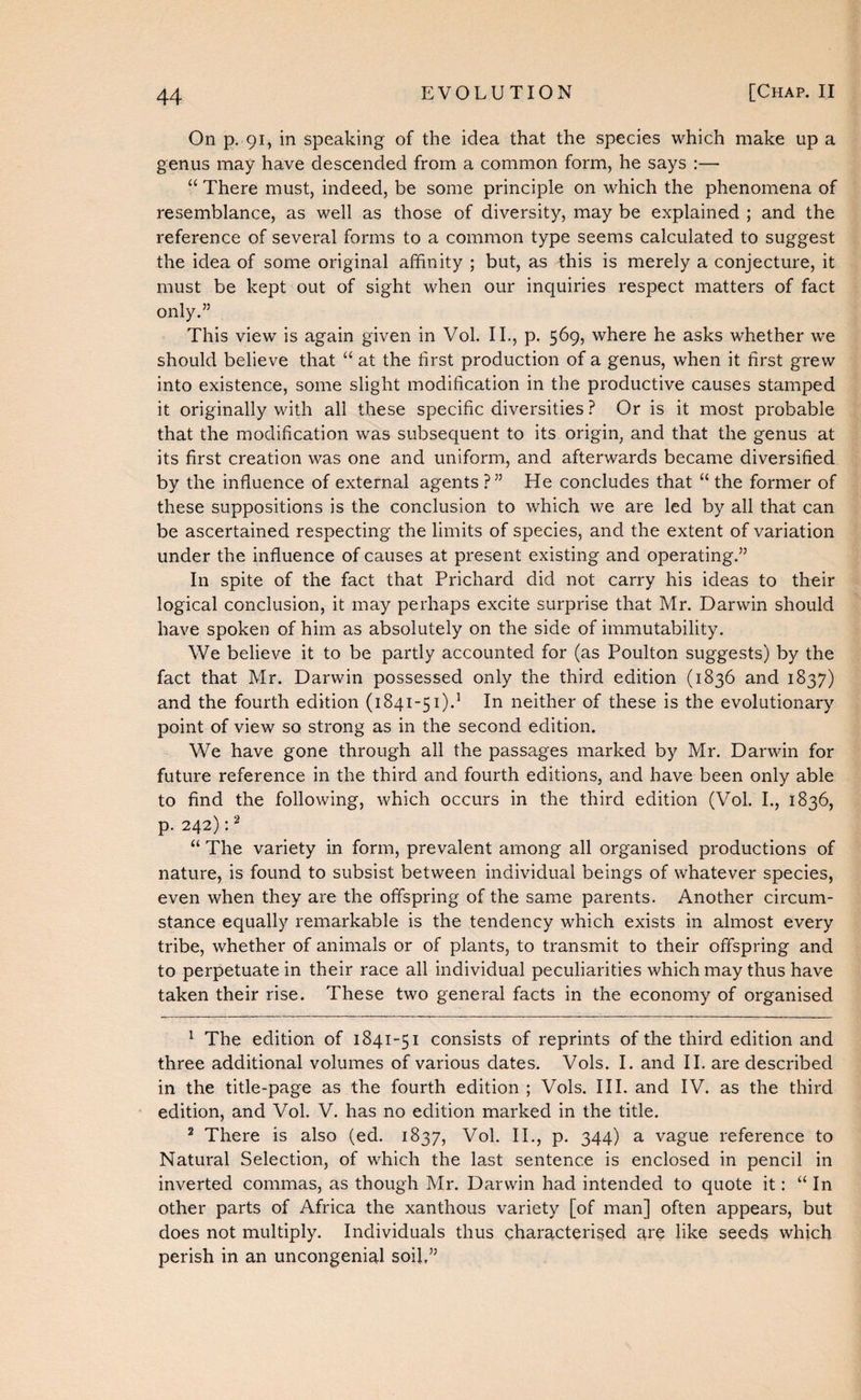 On p. 91, in speaking of the idea that the species which make up a genus may have descended from a common form, he says :— “ There must, indeed, be some principle on which the phenomena of resemblance, as well as those of diversity, may be explained ; and the reference of several forms to a common type seems calculated to suggest the idea of some original affinity ; but, as this is merely a conjecture, it must be kept out of sight when our inquiries respect matters of fact only.” This view is again given in Vol. II., p. 569, where he asks whether we should believe that “ at the first production of a genus, when it first grew into existence, some slight modification in the productive causes stamped it originally with all these specific diversities ? Or is it most probable that the modification was subsequent to its origin, and that the genus at its first creation was one and uniform, and afterwards became diversified by the influence of external agents ?” He concludes that “ the former of these suppositions is the conclusion to which we are led by all that can be ascertained respecting the limits of species, and the extent of variation under the influence of causes at present existing and operating.” In spite of the fact that Prichard did not carry his ideas to their logical conclusion, it may perhaps excite surprise that Mr. Darwin should have spoken of him as absolutely on the side of immutability. We believe it to be partly accounted for (as Poulton suggests) by the fact that Mr. Darwin possessed only the third edition (1836 and 1837) and the fourth edition (1841-51).’ In neither of these is the evolutionary point of view so strong as in the second edition. We have gone through all the passages marked by Mr. Darwin for future reference in the third and fourth editions, and have been only able to find the following, which occurs in the third edition (Vol. L, 1836, p. 242):^ “ The variety in form, prevalent among all organised productions of nature, is found to subsist between individual beings of whatever species, even when they are the offspring of the same parents. Another circum¬ stance equally remarkable is the tendency which exists in almost every tribe, whether of animals or of plants, to transmit to their offspring and to perpetuate in their race all individual peculiarities which may thus have taken their rise. These two general facts in the economy of organised ’ The edition of 1841-51 consists of reprints of the third edition and three additional volumes of various dates. Vols. I. and II. are described in the title-page as the fourth edition; Vols. III. and IV. as the third edition, and Vol. V, has no edition marked in the title. ^ There is also (ed. 1837, Vol. II., p. 344) a vague reference to Natural Selection, of which the last sentence is enclosed in pencil in inverted commas, as though Mr. Darwin had intended to quote it: “ In other parts of Africa the xanthous variety [of man] often appears, but does not multiply. Individuals thus characteriged are like seeds which perish in an uncongenial soil,”