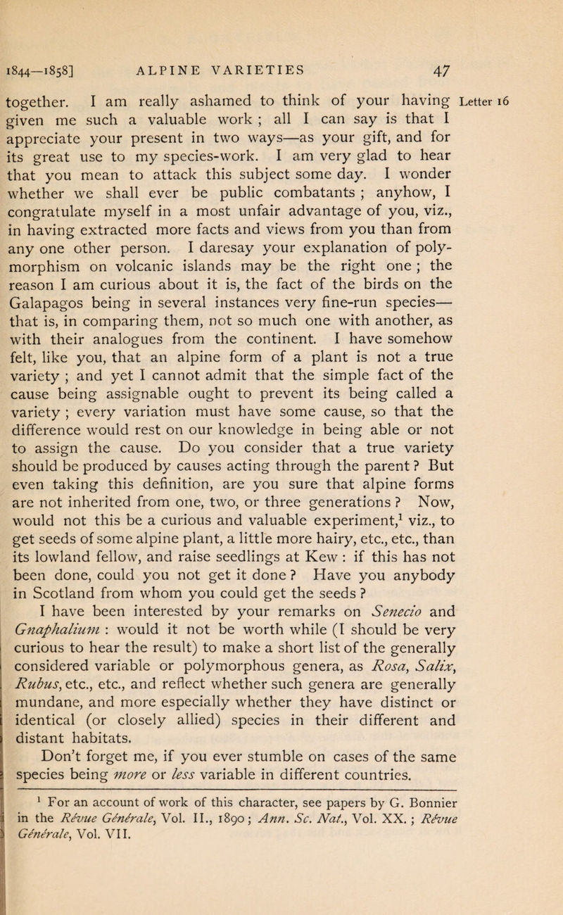 together. I am really ashamed to think of your having Letter 16 given me such a valuable work ; all I can say is that I appreciate your present in two ways—as your gift, and for its great use to my species-work. I am very glad to hear that you mean to attack this subject some day. I wonder whether we shall ever be public combatants ; anyhow, I congratulate myself in a most unfair advantage of you, viz., in having extracted more facts and views from you than from any one other person. I daresay your explanation of poly¬ morphism on volcanic islands may be the right one ; the reason I am curious about it is, the fact of the birds on the Galapagos being in several instances very fine-run species— that is, in comparing them, not so much one with another, as with their analogues from the continent. I have somehow felt, like you, that an alpine form of a plant is not a true variety ; and yet I cannot admit that the simple fact of the cause being assignable ought to prevent its being called a variety ; every variation must have some cause, so that the difference would rest on our knowledge in being able or not to assign the cause. Do you consider that a true variety should be produced by causes acting through the parent ? But even taking this definition, are you sure that alpine forms are not inherited from one, two, or three generations ? Now, would not this be a curious and valuable experiment,^ viz., to get seeds of some alpine plant, a little more hairy, etc., etc., than its lowland fellow, and raise seedlings at Kew : if this has not been done, could you not get it done ? Have you anybody in Scotland from whom you could get the seeds ? I have been interested by your remarks on Senecio and Gnaphalium : would it not be worth while (I should be very ! curious to hear the result) to make a short list of the generally I considered variable or polymorphous genera, as Rosa, Salix, Rubus, etc., etc., and reflect whether such genera are generally mundane, and more especially whether they have distinct or identical (or closely allied) species in their different and distant habitats. Don’t forget me, if you ever stumble on cases of the same species being more or less variable in different countries. For an account of work of this character, see papers by G. Bonnier in the Revue Genirale, Vol. II., 1890; Ann. Sc. Nat., Vol. XX.; R^vue I GlnMe, Vol. VII. i