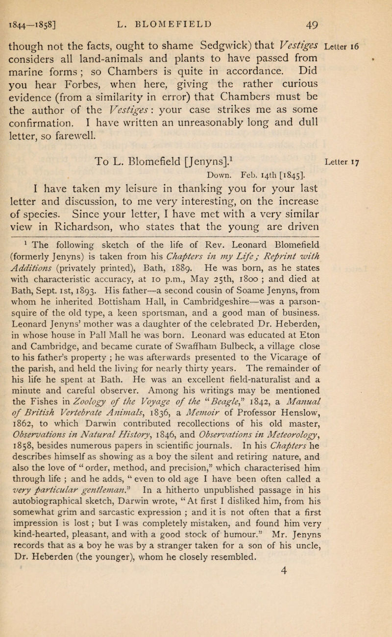 though not the facts, ought to shame Sedgwick) that Vestiges Letter 16 considers all land-animals and plants to have passed from marine forms ; so Chambers is quite in accordance. Did you hear Forbes, when here, giving the rather curious evidence (from a similarity in error) that Chambers must be the author of the Vestiges: your case strikes me as some confirmation. I have written an unreasonably long and dull letter, so farewell. To L. Blomefield [Jenyns].^ Letter 17 Down. Feb. 14th [1845]. I have taken my leisure in thanking you for your last letter and discussion, to me very interesting, on the increase of species. Since your letter, I have met with a very similar view in Richardson, who states that the young are driven ^ The following sketch of the life of Rev. Leonard Blomefield (formerly Jenyns) is taken from his Chapters in my Life; Reprint with Additiofts (privately printed), Bath, 1889. He was born, as he states with characteristic accuracy, at 10 p.m., May 25th, 1800 ; and died at Bath, Sept, ist, 1893. His father—a second cousin of Soame Jenyns, from whom he inherited Bottisham Hall, in Cambridgeshire—was a parson- squire of the old type, a keen sportsman, and a good man of business. Leonard Jenyns’ mother was a daughter of the celebrated Dr. Heberden, in whose house in Pall Mall he was born. Leonard was educated at Eton and Cambridge, and became curate of Swaffham Bulbeck, a village close to his father’s property ; he was afterwards presented to the Vicarage of the parish, and held the living for nearly thirty years. The remainder of his life he spent at Bath. He was an excellent field-naturalist and a minute and careful observer. Among his writings may be mentioned the Fishes in Zoology of the Voyage of the BeagleP 1842, a Manual of British Vertebrate Anmials, 1836, a Memoir of Professor Henslow, 1862, to which Darwin contributed recollections of his old master, Observations in Natural History^ 1846, and Observations in Meteorology^ 1858, besides numerous papers in scientific journals. In his Chapters he describes himself as showing as a boy the silent and retiring nature, and also the love of “ order, method, and precision,” which characterised him through life ; and he adds, “ even to old age I have been often called a very particular gentlemanC In a hitherto unpublished passage in his autobiographical sketch, Darwin wrote, “ At first I disliked him, from his somewhat grim and sarcastic expression ; and it is not often that a first impression is lost; but I was completely mistaken, and found him very kind-hearted, pleasant, and with a good stock of humour.” Mr. Jenyns records that as a boy he was by a stranger taken for a son of his uncle, Dr. Heberden (the younger), whom he closely resembled. 4