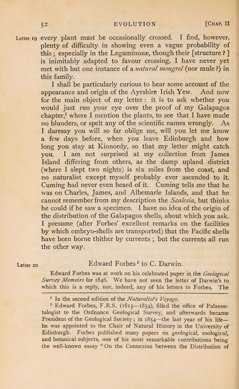 Letter ig every plant must be occasionally crossed. I find, however, plenty of difficulty in showing even a vague probability of this ; especially in the Leguminosse, though their [structure ? ] is inimitably adapted to favour crossing, I have never yet met with but one instance of a natural mongrel (nor mule ?) in this family. I shall be particularly curious to hear some account of the appearance and origin of the Ayrshire Irish Yew. And now for the main object of my letter : it is to ask whether you would just run your eye over the proof of my Galapagos chapter,^ where 1 mention the plants, to see that I have made no blunders, or spelt any of the scientific names wrongly. As I daresay you will so far oblige me, will you let me know a few days before, when you leave Edinburgh and how long you stay at Kinnordy, so that my letter might catch you. I am not surprised at my collection from James Island differing from others, as the damp upland district (where I slept two nights) is six miles from the coast, and no naturalist except myself probably ever ascended to it. Cuming had never even heard of it. Cuming tells me that he was on Charles, James, and Albemarle Islands, and that he cannot remember from my description the Scalesia^ but thinks he could if he saw a specimen. I have no idea of the origin of the distribution of the Galapagos shells, about which you ask. I presume (after Forbes’ excellent remarks on the facilities by which embryo-shells are transported) that the Pacific shells have been borne thither by currents ; but the currents all run the other way. Letter 20 Edward Forbes^ to C. Darwin. Edward Forbes was at work on his celebrated paper in the Geological Survey Memoirs for 1846. We have not seen the letter of Darwin’s to which this is a reply, nor, indeed, any of his letters to Forbes. The ^ In the second edition of the Naturalisfs Voyage. 2 Edward Forbes, F.R.S. (1815—1854), filled the office of Palaeon¬ tologist to the Ordnance Geological Survey, and afterwards became President of the Geological Society; in 1854—the last year of his life— he was appointed to the Chair of Natural History in the University of Edinburgh. Forbes published many papers on geological, zoological, and botanical subjects, one of his most remarkable contributions being the well-known essay “On the Connexion between the Distribution of
