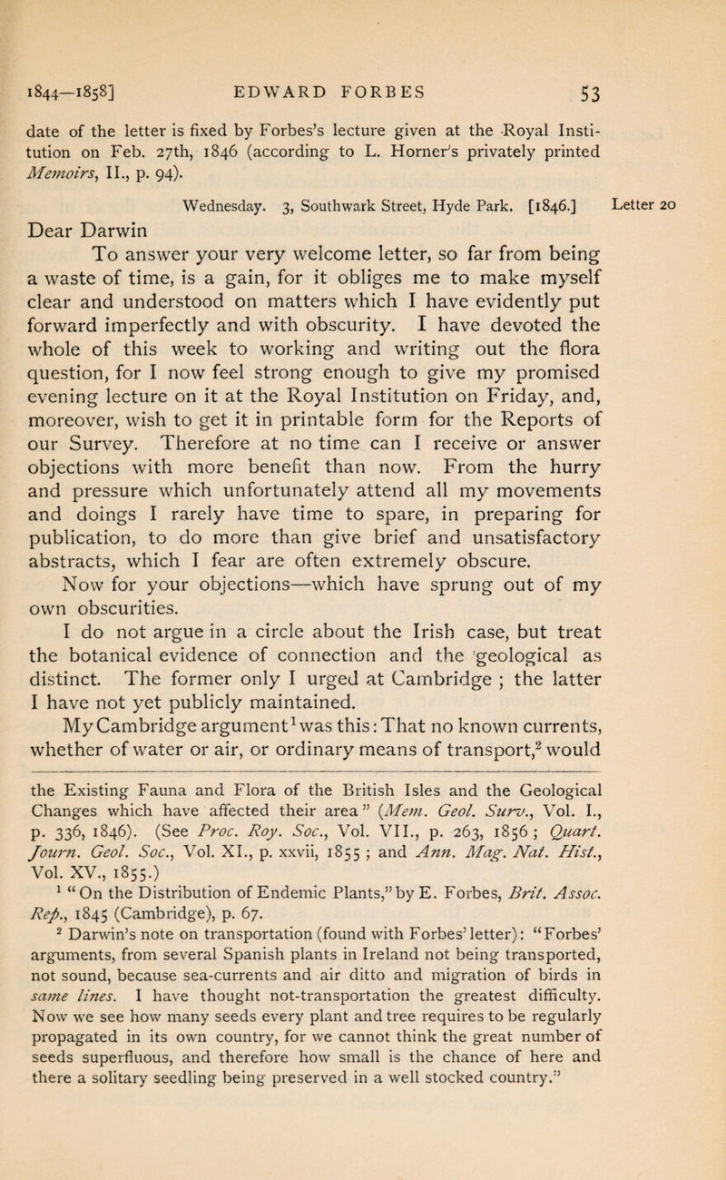 date of the letter is fixed by Forbes’s lecture given at the Royal Insti¬ tution on Feb. 27th, 1846 (according to L. Horner’s privately printed Me77ioirs^ II., p. 94). Wednesday. 3, Southwark Street, Hyde Park. [1846.] Dear Darwin To answer your very welcome letter, so far from being a waste of time, is a gain, for it obliges me to make myself clear and understood on matters which I have evidently put forward imperfectly and with obscurity. I have devoted the whole of this week to working and writing out the flora question, for I now feel strong enough to give my promised evening lecture on it at the Royal Institution on Friday, and, moreover, wish to get it in printable form for the Reports of our Survey. Therefore at no time can I receive or answer objections with more benefit than now. From the hurry and pressure which unfortunately attend all my movements and doings I rarely have time to spare, in preparing for publication, to do more than give brief and unsatisfactory abstracts, which I fear are often extremely obscure. Now for your objections—which have sprung out of my own obscurities. I do not argue in a circle about the Irish case, but treat the botanical evidence of connection and the 'geological as distinct. The former only I urged at Cambridge ; the latter I have not yet publicly maintained. My Cambridge argument^ was this .-That no known currents, whether of water or air, or ordinary means of transport,^ would the Existing Fauna and Flora of the British Isles and the Geological Changes which have affected their area” {Me77i. Geol. Sut^o.^ Vol. I., p. 336, 1846). (See Proc. Roy. Soc., Vol. VII., p. 263, 1856; Quart. Jou7'7i. Geol. Soc., Vol. XL, p. xxvii, 1855 ; and A7t7t. Mag. Nat. Hist.., Vol. XV., 1855.) ^ “On the Distribution of Endemic Plants,” by E. Forbes, Brit. Assoc. Rep., 1845 (Cambridge), p. 67. ^ Darwin’s note on transportation (found with Forbes’letter): “Forbes’ arguments, from several Spanish plants in Ireland not being transported, not sound, because sea-currents and air ditto and migration of birds in sa77ie lines. I have thought not-transportation the greatest difficulty. Now we see how many seeds every plant and tree requires to be regularly propagated in its own country, for we cannot think the great number of seeds superfluous, and therefore how small is the chance of here and there a solitary seedling being preserved in a well stocked country.”