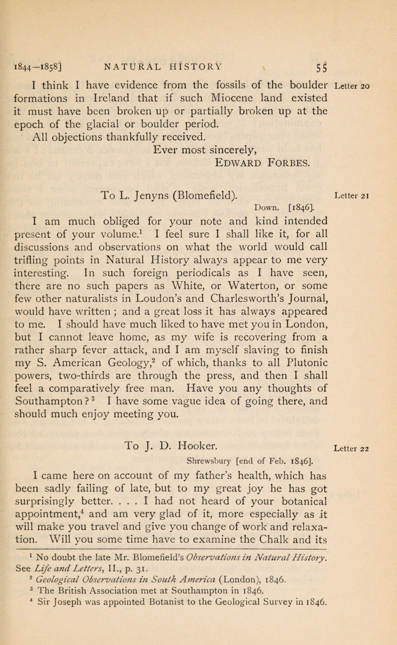 I think I have evidence from the fossils of the boulder formations in Ireland that if such Miocene land existed it must have been broken up or partially broken up at the epoch of the glacial or boulder period. All objections thankfully received. Ever most sincerely, Edward Forbes. To L. Jenyns (Blomefield). Down. [1846]. I am much obliged for your note and kind intended present of your volume.^ I feel sure I shall like it, for all discussions and observations on what the world would call trifling points in Natural History always appear to me very interesting. In such foreign periodicals as I have seen, there are no such papers as White, or Waterton, or some few other naturalists in Loudon’s and Charlesworth’s Journal, would have written ; and a great loss it has always appeared to me. I should have much liked to have met you in London, but I cannot leave home, as my wife is recovering from a rather sharp fever attack, and I am myself slaving to finish my S. American Geology,^ of which, thanks to all Plutonic powers, two-thirds are through the press, and then I shall feel a comparatively free man. Have you any thoughts of Southampton ? ^ I have some vague idea of going there, and should much enjoy meeting you. To J. D. Hooker. Shrewsbury [end of Feb. 1846]. I came here on account of my father’s health, which has been sadly failing of late, but to my great joy he has got surprisingly better. ... I had not heard of your botanical appointment,^ and am very glad of it, more especially as it will make you travel and give you change of work and relaxa¬ tion, Will you some time have to examine the Chalk and its ^ No doubt the late Mr. Blomefieid’s ObscT^ations in Natural History. See Life and LettersIL, p. 31, ^ Geological Observatio7ts m South A7nerica (London), 1846. ^ The British Association met at Southampton in 1846. ^ Sir Joseph was appointed Botanist to the Geological Survey in 1846. Letter 20 Letter 21 Letter 22