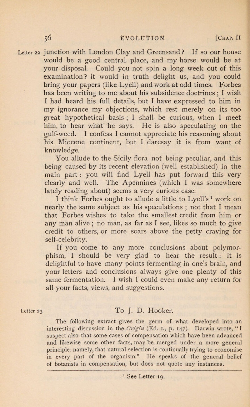 Letter 22 junction With London Clay and Greensand? If so our house would be a good central place, and my horse would be at your disposal. Could you not spin a long week out of this examination ? it would in truth delight us, and you could bring your papers (like Lyell) and work at odd times. Forbes has been writing to me about his subsidence doctrines ; I wish I had heard his full details, but I have expressed to him in my ignorance my objections, which rest merely on its too great hypothetical basis ; I shall be curious, when I meet him, to hear what he says. He is also speculating on the gulf-weed. I confess I cannot appreciate his reasoning about his Miocene continent, but I daresay it is from want of knowledge. You allude to the Sicily flora not being peculiar, and this being caused by its recent elevation (well established) in the main part: you will find Lyell has put forward this very clearly and well. The Apennines (which I was somewhere lately reading about) seems a very curious case. I think Forbes ought to allude a little to Lyell’s ^ work on nearly the same subject as his speculations ; not that I mean that Forbes wishes to take the smallest credit from him or any man alive; no man, as far as I see, likes so much to give credit to others, or more soars above the petty craving for self-celebrity. If you come to any more conclusions about polymor¬ phism, I should be very glad to hear the result: it is delightful to have many points fermenting in one’s brain, and your letters and conclusions always give one plenty of this same fermentation. I wish I could even make any return for all your facts, views, and suggestions. Letter 23 To J. D. Hooker. The following extract gives the germ of what developed into an interesting discussion in the Origin (Ed. I., p. 147). Darwin wrote, “ I suspect also that some cases of compensation which have been advanced and likewise some other facts, may be merged under a more general principle: namely, that natural selection is continually trying to economise in every part of the organism.” He speaks of the general belief of botanists in compensation, but does not quote any instances. ^ See Letter 19.