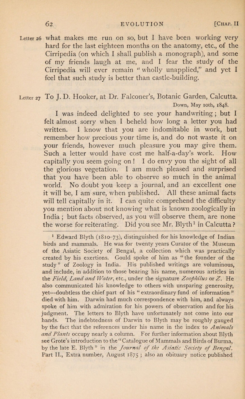 Letter 26 what makes me run on so, but I have been working very hard for the last eighteen months on the anatomy, etc., of the Cirripedia (on which I shall publish a monograph), and some of my friends laugh at me, and I fear the study of the Cirripedia will ever remain wholly unapplied,'’ and yet I feel that such study is better than castle-building. Letter 27 To J. D. Hooker, at Dr. Falconer’s, Botanic Garden, Calcutta. Down, May loth, 1848. I was indeed delighted to see your handwriting ; but I felt almost sorry when I beheld how long a letter you had written. I know that you are indomitable in work, but remember how precious your time is, and do not waste it on your friends, however much pleasure you may give them. Such a letter would have cost me half-a-day’s work. How capitally you seem going on ! I do envy you the sight of all the glorious vegetation. I am much pleased and surprised that you have been able to observe so much in the animal world. No doubt you keep a journal, and an excellent one it will be, I am sure, when published. All these animal facts will tell capitally in it. I can quite comprehend the difficulty you mention about not knowing what is known zoologically in India ; but facts observed, as you will observe them, are none the worse for reiterating. Did you see Mr. Blyth^ in Calcutta ? ^ Edward Blyth (1810-73), distinguished for his knowledge of Indian birds and mammals. He was for twenty years Curator of the Museum of the Asiatic Society of Bengal, a collection which was practically created by his exertions. Gould spoke of him as “ the founder of the study ” of Zoology in India. His published writings are voluminous, and include, in addition to those bearing his name, numerous articles in the Fields Land and Water^ etc., under the signature Zoophilus ox Z. He also communicated his knowledge to others with unsparing generosity, yet—doubtless the chief part of his “ extraordinary fund of information ” died with him. Darwin had much correspondence with him, and always spoke of him with admiration for his powers of observation and for his judgment. The letters to Blyth have unfortunately not come into our hands. The indebtedness of Darwin to Blyth may be roughly gauged by the fact that the references under his name in the index to Animals and Pla7tts occupy nearly a column. For further information about Blyth see Grote’s introduction to the “ Catalogue of Mammals and Birds of Burma, by the late E. Blyth ” in the Journal of the Asiatic Society of Bengal. Part 11., Extra number, August 1875 i ^•Iso an obituary notice published