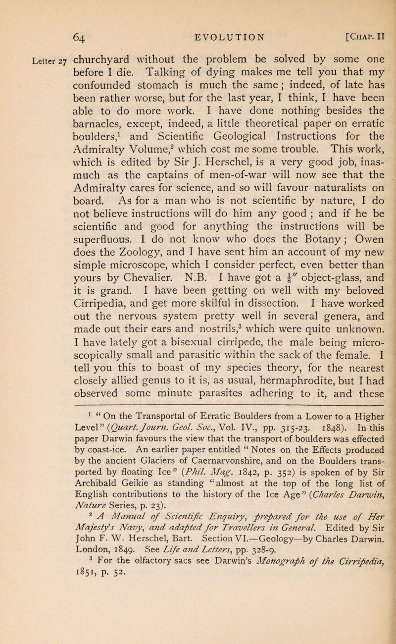 Letter 27 churchyard without the problem be solved by some one before I die. Talking of dying makes me tell you that my confounded stomach is much the same ; indeed, of late has been rather worse, but for the last year, I think, I have been able to do more work. I have done nothing besides the barnacles, except, indeed, a little theoretical paper on erratic boulders,^ and Scientific Geological Instructions for the Admiralty Volume,^ which cost me some trouble. This work, which is edited by Sir J. Herschel, is a very good job, inas¬ much as the captains of men-of-war will now see that the Admiralty cares for science, and so will favour naturalists on board. As for a man who is not scientific by nature, I do not believe instructions will do him any good ; and if he be scientific and good for anything the instructions will be superfluous. I do not know who does the Botany; Owen does the Zoology, and I have sent him an account of my new simple microscope, which I consider perfect, even better than yours by Chevalier. N.B. I have got a object-glass, and it is grand. I have been getting on well with my beloved Cirripedia, and get more skilful in dissection. I have worked out the nervous system pretty well in several genera, and made out their ears and nostrils,^ which were quite unknown. I have lately got a bisexual cirripede, the male being micro¬ scopically small and parasitic within the sack of the female. I tell you this to boast of my species theory, for the nearest closely allied genus to it is, as usual, hermaphrodite, but I had observed some minute parasites adhering to it, and these ^ “ On the Transportal of Erratic Boulders from a Lower to a Higher {Quart. Jour7i. GeoL Soc.^VoX. IV., pp. 315-23. 1848). In this paper Darwin favours the view that the transport of boulders was effected by coast-ice. An earlier paper entitled “ Notes on the Effects produced by the ancient Glaciers of Caernarvonshire, and on the Boulders trans¬ ported by floating Ice” {Phil. Mag. 1842, p. 352) is spoken of by Sir Archibald Geikie as standing “almost at the top of the long list of English contributions to the history of the Ice Age” {Chaf'les Darwin.^ Nature Series, p. 23). ^ A Manual of Scientific Efiquiry., prepared for the use of Her Majesty s Navy, a7td adapted for Travellers m General. Edited by Sir John F. W. Herschel, Bart. Section VI.—Geology—by Charles Darwin. London, 1849. See Life and Letters, pp. 328-9. ^ For the olfactory sacs see Darwin’s Mo7tograph of the Cirripedia, 1851, p. 52.