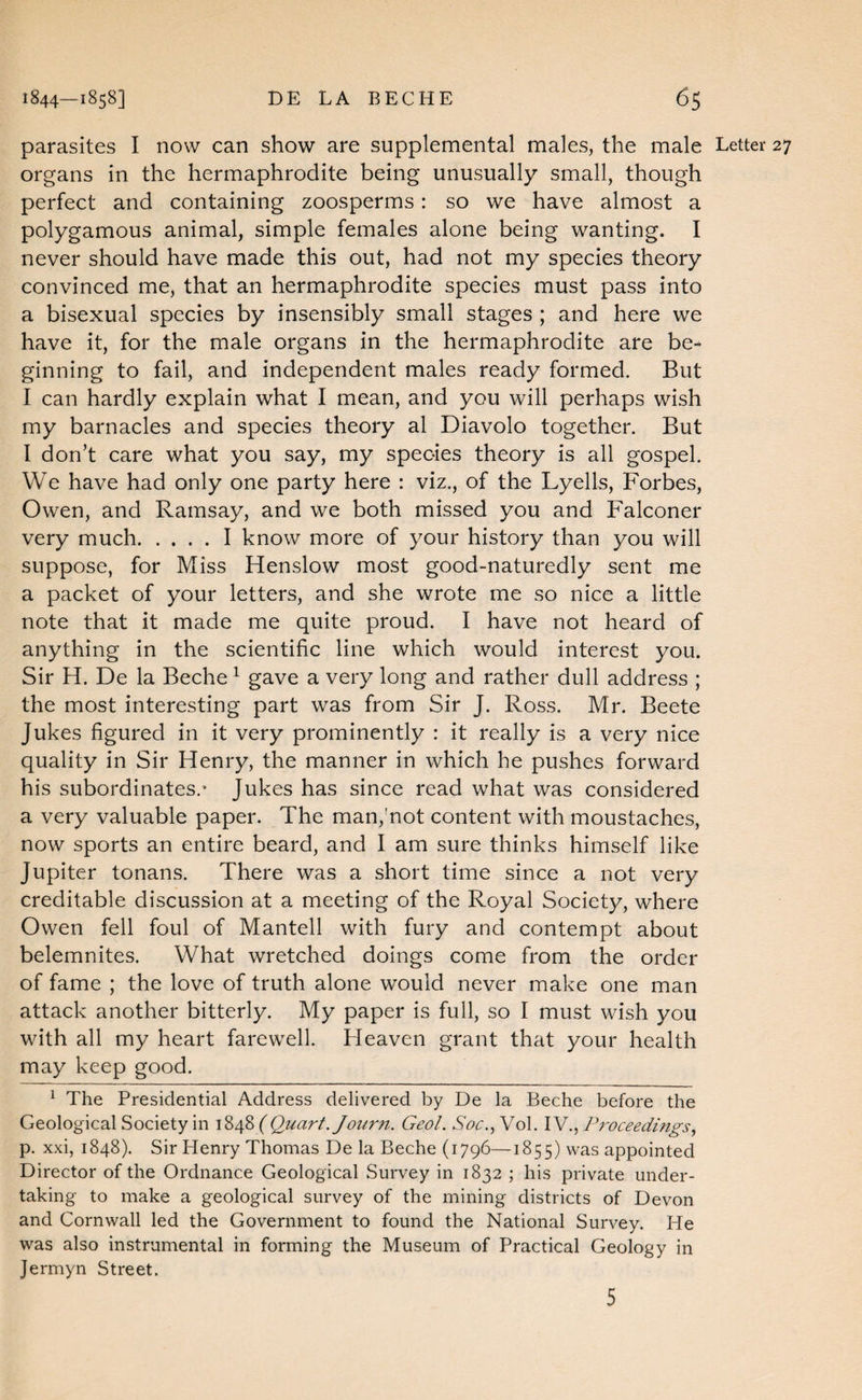 parasites I now can show are supplemental males, the male Letter 27 organs in the hermaphrodite being unusually small, though perfect and containing zoosperms: so we have almost a polygamous animal, simple females alone being wanting. I never should have made this out, had not my species theory convinced me, that an hermaphrodite species must pass into a bisexual species by insensibly small stages ; and here we have it, for the male organs in the hermaphrodite are be¬ ginning to fail, and independent males ready formed. But I can hardly explain what I mean, and you will perhaps wish my barnacles and species theory al Diavolo together. But I don’t care what you say, my species theory is all gospel. We have had only one party here : viz., of the Lyells, Forbes, Owen, and Ramsay, and we both missed you and Falconer very much.I know more of your history than you will suppose, for Miss Henslow most good-naturedly sent me a packet of your letters, and she wrote me so nice a little note that it made me quite proud. I have not heard of anything in the scientific line which would interest you. Sir H. De la Beche ^ gave a very long and rather dull address ; the most interesting part was from Sir J. Ross. Mr. Beete Jukes figured in it very prominently : it really is a very nice quality in Sir Henry, the manner in which he pushes forward his subordinates.* Jukes has since read what was considered a very valuable paper. The man,mot content with moustaches, now sports an entire beard, and I am sure thinks himself like Jupiter tonans. There was a short time since a not very creditable discussion at a meeting of the Royal Society, where Owen fell foul of Mantell with fury and contempt about belemnites. What wretched doings come from the order of fame ; the love of truth alone would never make one man attack another bitterly. My paper is full, so I must wish you with all my heart farewell. Heaven grant that your health may keep good. ^ The Presidential Address delivered by De la Beche before the Geological Society in ( Quart. Journ. Geol. Soc..,^o\. YWProceedings., p. xxi, 1848). Sir Henry Thomas De la Beche (1796—1855) was appointed Director of the Ordnance Geological Suiwey in 1832 ; his private under¬ taking to make a geological survey of the mining districts of Devon and Cornwall led the Government to found the National Survey. He was also instrumental in forming the Museum of Practical Geology in Jermyn Street. 5
