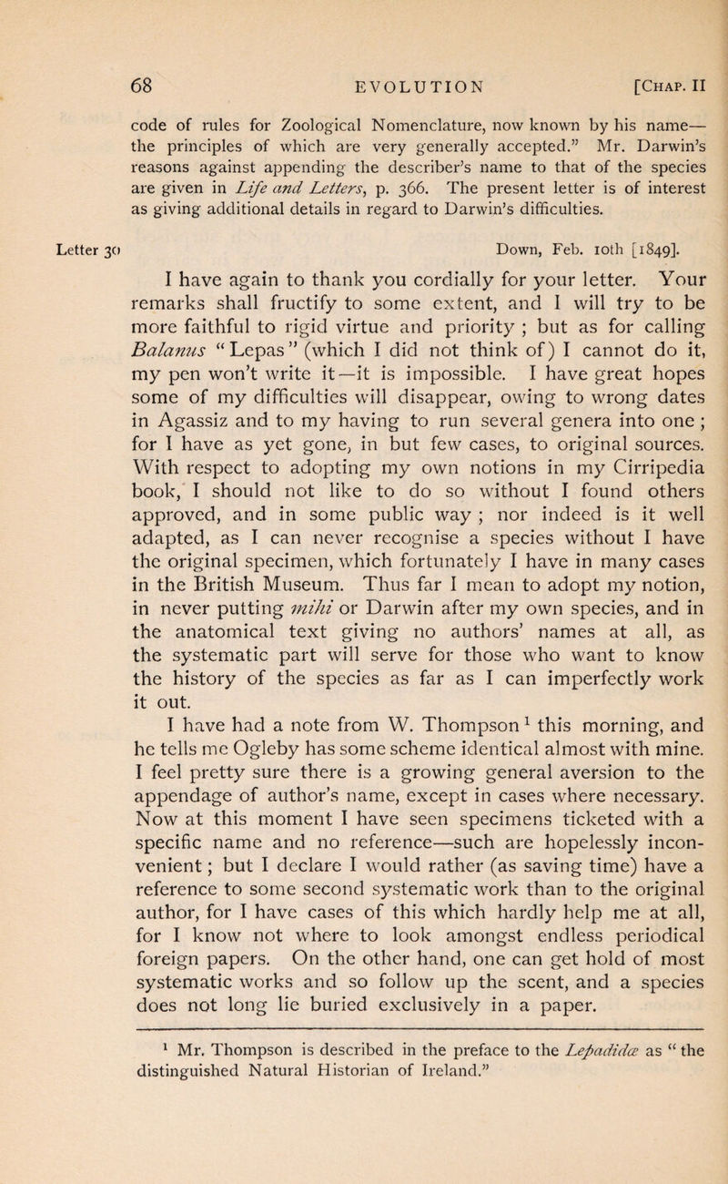 Letter 30 code of rules for Zoological Nomenclature, now known by his name— the principles of which are very generally accepted.” Mr. Darwin’s reasons against appending the describer’s name to that of the species are given in Life and Letters^ p. 366. The present letter is of interest as giving additional details in regard to Darwin’s difficulties. Down, Feb. loth [1849]. I have again to thank you cordially for your letter. Your remarks shall fructify to some extent, and I will try to be more faithful to rigid virtue and priority ; but as for calling Balamis “Lepas” (which I did not think of) I cannot do it, my pen won’t write it—it is impossible. I have great hopes some of my difficulties will disappear, owing to wrong dates in Agassiz and to my having to run several genera into one; for I have as yet gone, in but few cases, to original sources. With respect to adopting my own notions in my Cirripedia book,* I should not like to do so without I found others approved, and in some public way ; nor indeed is it well adapted, as I can never recognise a species without I have the original specimen, which fortunately I have in many cases in the British Museum. Thus far I mean to adopt my notion, in never putting mihi or Darwin after my own species, and in the anatomical text giving no authors’ names at all, as the systematic part will serve for those who want to know the history of the species as far as I can imperfectly work it out. I have had a note from W. Thompson ^ this morning, and he tells me Ogleby has some scheme identical almost with mine. I feel pretty sure there is a growing general aversion to the appendage of author’s name, except in cases where necessary. Now at this moment I have seen specimens ticketed with a specific name and no reference—such are hopelessly incon¬ venient ; but I declare I would rather (as saving time) have a reference to some second systematic work than to the original author, for I have cases of this which hardly help me at all, for I know not where to look amongst endless periodical foreign papers. On the other hand, one can get hold of most systematic works and so follow up the scent, and a species does not long lie buried exclusively in a paper. ^ Mr. Thompson is described in the preface to the LepadidcE as “ the distinguished Natural Historian of Ireland.”