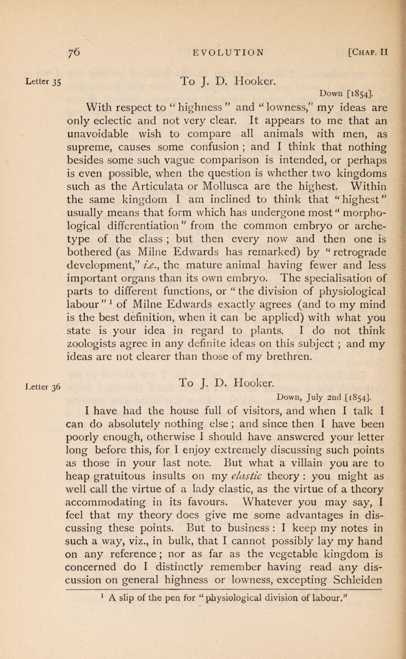 Letter 35 Letter 36 To J. D. Hooker. Down [1854]. With respect to “highness” and “lowness,” my ideas are only eclectic and not very clear. It appears to me that an unavoidable wish to compare all animals with men, as supreme, causes some confusion ; and I think that nothing besides some such vague comparison is intended, or perhaps is even possible, when the question is whether two kingdoms such as the Articulata or Mollusca are the highest. Within the same kingdom I am inclined to think that “highest” usually means that form which has undergone most “ morpho¬ logical differentiation ” from the common embryo or arche¬ type of the class ; but then every now and then one is bothered (as Milne Edwards has remarked) by “ retrograde development,” i.e.^ the mature animal having fewer and less important organs than its own embryo. The specialisation of parts to different functions, or “ the division of physiological labour ” ^ of Milne Edwards exactly agrees (and to my mind is the best definition, when it can be applied) with what you state is your idea in regard to plants. I do not think zoologists agree in any definite ideas on this subject ; and my ideas are not clearer than those of my brethren. To J. D. Hooker. Down, July 2nd [1854]. I have, had the house full of visitors, and when I talk I can do absolutely nothing else; and since then I have been poorly enough, otherwise I should have answered your letter long before this, for I enjoy extremely discussing such points as those in your last note. But what a villain you are to heap gratuitous insults on my elastic theory : you might as well call the virtue of a lady elastic, as the virtue of a theory accommodating in its favours. Whatever you may say, I feel that my theory does give me some advantages in dis¬ cussing these points. But to business : I keep my notes in such a way, viz., in bulk, that I cannot possibly lay my hand on any reference; nor as far as the vegetable kingdom is concerned do I distinctly remember having read any dis¬ cussion on general highness or lowness, excepting Schleiden ^ A slip of the pen for “ physiological division of labour.”