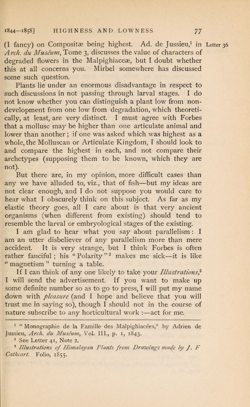 (I fancy) on Composite being highest Ad. de Jussieu/ in Letter 36 Arch, du Museum.^ Tome 3, discusses the value of characters of degraded flowers in the Malpighiaceae, but I doubt whether this at all concerns you. Mirbel somewhere has discussed some such question. Plants lie under an enormous disadvantage in respect to such discussions in not passing through larval stages. I do not know whether you can distinguish a plant low from non¬ development from one low from degradation, which theoreti¬ cally, at least, are very distinct. I must agree with Forbes that a mollusc may be higher than one articulate animal and lower than another; if one was asked which was highest as a whole, the Molluscan or Articulate Kingdom, I should look to and compare the highest in each, and not compare their archetypes (supposing them to be known, which they are not). But there are, in my opinion, more difficult cases than any we have alluded to, viz., that of fish—but my ideas are not clear enough, and I do not suppose you would care to hear what I obscurely think on this subject. As far as my elastic theory goes, all I care about is that very ancient organisms (when different from existing) should tend to resemble the larval or embryological stages of the existing. I am glad to hear what you say about parallelism: I am an utter disbeliever of any parallelism more than mere accident. It is very strange, but I think Forbes is often rather fanciful ; his “ Polarity ” ^ makes me sick—it is like “ magnetism ” turning a table. If I can think of any one likely to take your Illustrations^ I will send the advertisement. If you want to make up some definite number so as to go to press, I will put my name down with pleasure (and I hope and believe that you will trust me in saying so), though I should not in the course of nature subscribe to any horticultural work :—act for me. ^ “ Monographie de la Famille des Malpighiacees,” by Adrien de Jussieu, Arch, du Museum.^ Vol. III., p. i, 1843. ^ See Letter 41, Note 2. ^ Illustrations of Himalayan Plafits fro7n Drawmgs made by J. F Cathcart. Folio, 1855.