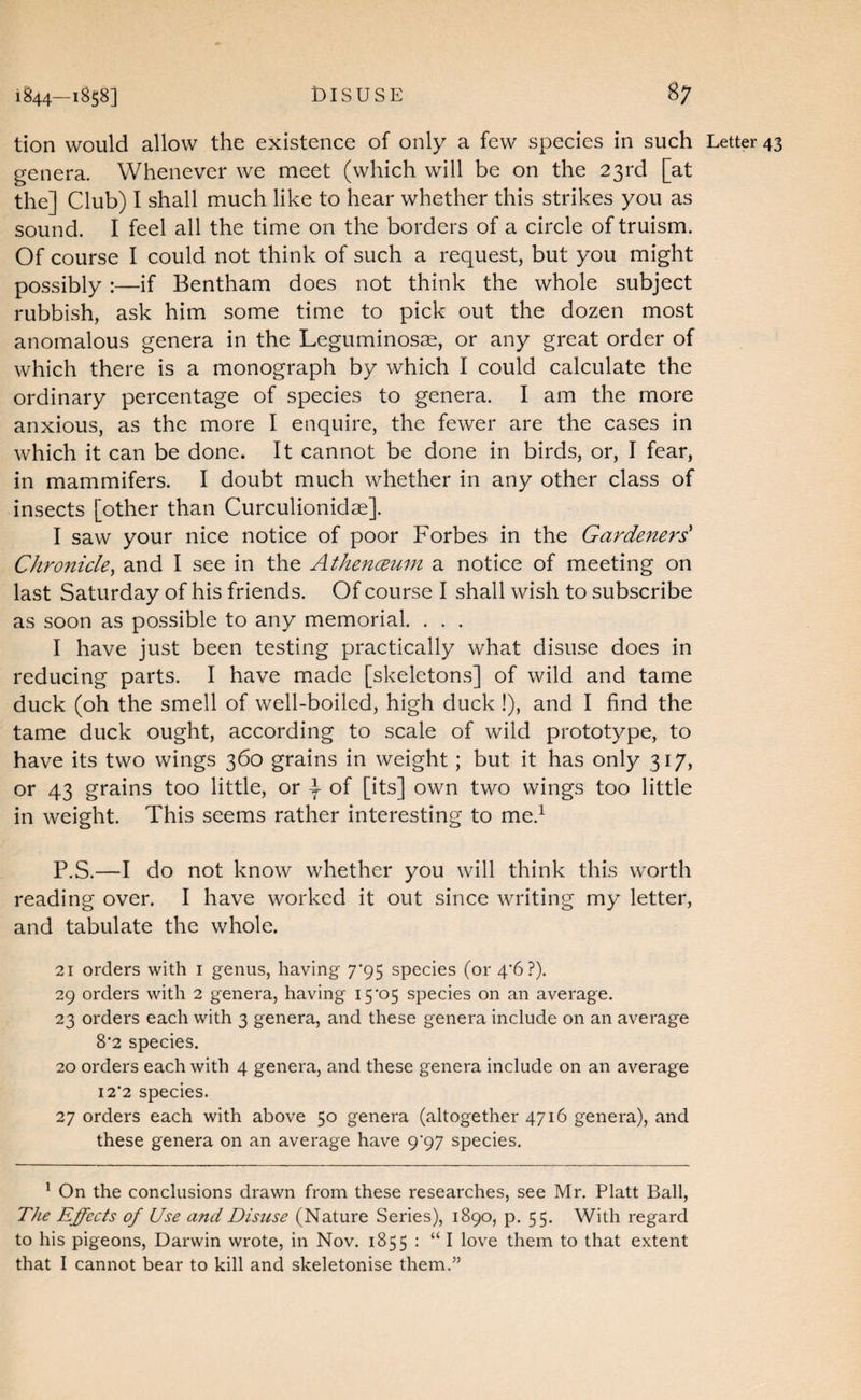 1^44—1^58] DISUSE 8; tion would allow the existence of only a few species in such Letter 43 genera. Whenever we meet (which will be on the 23rd [at the] Club) I shall much like to hear whether this strikes you as sound. I feel all the time on the borders of a circle of truism. Of course I could not think of such a request, but you might possibly:—if Bentham does not think the whole subject rubbish, ask him some time to pick out the dozen most anomalous genera in the Leguminosse, or any great order of which there is a monograph by which I could calculate the ordinary percentage of species to genera. I am the more anxious, as the more I enquire, the fewer are the cases in which it can be done. It cannot be done in birds, or, I fear, in mammifers. I doubt much whether in any other class of insects [other than Curculionidae]. I saw your nice notice of poor Forbes in the Gardeners' Chronicle, and I see in the Athenceum a notice of meeting on last Saturday of his friends. Of course I shall wish to subscribe as soon as possible to any memorial. . . , I have just been testing practically what disuse does in reducing parts. I have made [skeleton.s] of wild and tame duck (oh the smell of well-boiled, high duck !), and I find the tame duck ought, according to scale of wild prototype, to have its two wings 360 grains in weight; but it has only 317, or 43 grains too little, or l of [its] own two wings too little in weight. This seems rather interesting to me.^ P.S.—I do not know whether you will think this worth reading over. I have worked it out since writing my letter, and tabulate the whole. 21 orders with i genus, having 7*95 species (or 4‘6 ?). 29 orders with 2 genera, having 15*05 species on an average. 23 orders each with 3 genera, and these genera include on an average 8*2 species. 20 orders each with 4 genera, and these genera include on an average 12*2 species. 27 orders each with above 50 genera (altogether 4716 genera), and these genera on an average have 9*97 species. * On the conclusions drawn from these researches, see Mr. Platt Ball, The Effects of Use and Disuse (Nature Series), 1890, p. 55. With regard to his pigeons, Darwin wrote, in Nov. 1855 : “ I love them to that extent