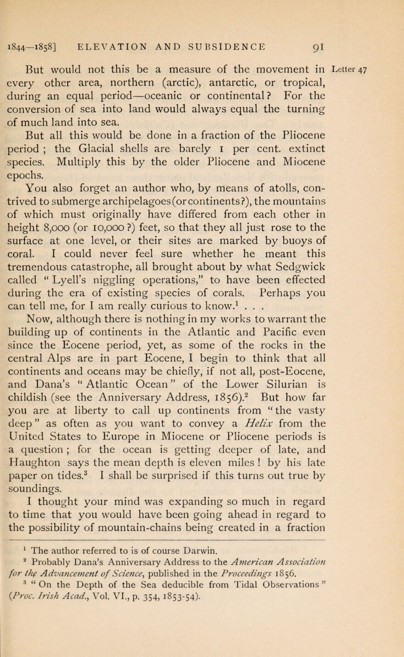 But would not this be a measure of the movement in Letter 47 every other area, northern (arctic), antarctic, or tropical, during an equal period—oceanic or continental? For the conversion of sea into land would always equal the turning of much land into sea. But all this would be done in a fraction of the Pliocene period ; the Glacial shells are barely i per cent, extinct species. Multiply this by the older Pliocene and Miocene epochs. You also forget an author who, by means of atolls, con¬ trived to submerge archipelagoes (or continents?), the mountains of which must originally have differed from each other in height 8,000 (or 10,000 ?) feet, so that they all just rose to the surface at one level, or their sites are marked by buoys of coral. I could never feel sure whether he meant this tremendous catastrophe, all brought about by what Sedgwick called “ Lyell’s niggling operations,” to have been effected during the era of existing species of corals. Perhaps you can tell me, for I am really curious to know.^ . . . Now, although there is nothing in my works to warrant the building up of continents in the Atlantic and Pacific even since the Eocene period, yet, as some of the rocks in the central Alps are in part Eocene, I begin to think that all continents and oceans may be chiefly, if not all, post-Eocene, and Dana’s “ Atlantic Ocean ” of the Lower Silurian is childish (see the Anniversary Address, 1856).^ But how far you are at liberty to call up continents from “ the vasty deep ” as often as you want to convey a Helix from the United States to Europe in Miocene or Pliocene periods is a question ; for the ocean is getting deeper of late, and Haughton says the mean depth is eleven miles ! by his late paper on tides.^ I shall be surprised if this turns out true by soundings. I thought your mind was expanding so much in regard to time that you would have been going ahead in regard to the possibility of mountain-chains being created in a fraction ^ The author referred to is of course Darwin, ^ Probably Dana’s Anniversary Address to the A7nerican Associatioii for the Advanceinent of Science^ published in the Proceedmgs 1856. ^ “ On the Depth of the Sea deducible from Tidal Observations ” {Proc. Irish Acad.^ Vol, VI., p. 354, 1853-54).