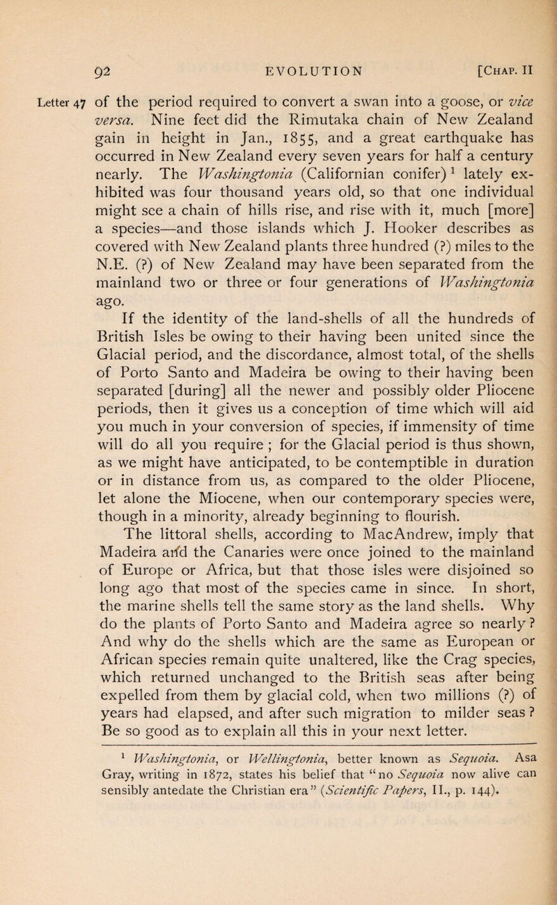 Letter 47 of the period required to convert a swan into a goose, or vice versa. Nine feet did the Rimutaka chain of New Zealand gain in height in Jan., 1855, and a great earthquake has occurred in New Zealand every seven years for half a century nearly. The Washingtonia (Californian conifer) ^ lately ex¬ hibited was four thousand years old, so that one individual might see a chain of hills rise, and rise with it, much [more] a species—and those islands which J. Hooker describes as covered with New Zealand plants three hundred (?) miles to the N.E. (?) of New Zealand may have been separated from the mainland two or three or four generations of Washingtonia ago. If the identity of the land-shells of all the hundreds of British Isles be owing to their having been united since the Glacial period, and the discordance, almost total, of the shells of Porto Santo and Madeira be owing to their having been separated [during] all the newer and possibly older Pliocene periods, then it gives us a conception of time which will aid you much in your conversion of species, if immensity of time will do all you require ; for the Glacial period is thus shown, as we might have anticipated, to be contemptible in duration or in distance from us, as compared to the older Pliocene, let alone the Miocene, when our contemporary species were, though in a minority, already beginning to flourish. The littoral shells, according to MacAndrew, imply that Madeira arfd the Canaries were once joined to the mainland of Europe or Africa, but that those isles were disjoined so long ago that most of the species came in since. In short, the marine shells tell the same story as the land shells. Why do the plants of Porto Santo and Madeira agree so nearly ? And why do the shells which are the same as European or African species remain quite unaltered, like the Crag species, which returned unchanged to the British seas after being expelled from them by glacial cold, when two millions (?) of years had elapsed, and after such migration to milder seas ? Be so good as to explain all this in your next letter. ^ Washingtonia.^ or Wellmgtonia., better known as Sequoia. Asa Gray, writing in 1872, states his belief that “no Sequoia now alive can sensibly antedate the Christian era” {Scientific Papers., IL, p. 144).