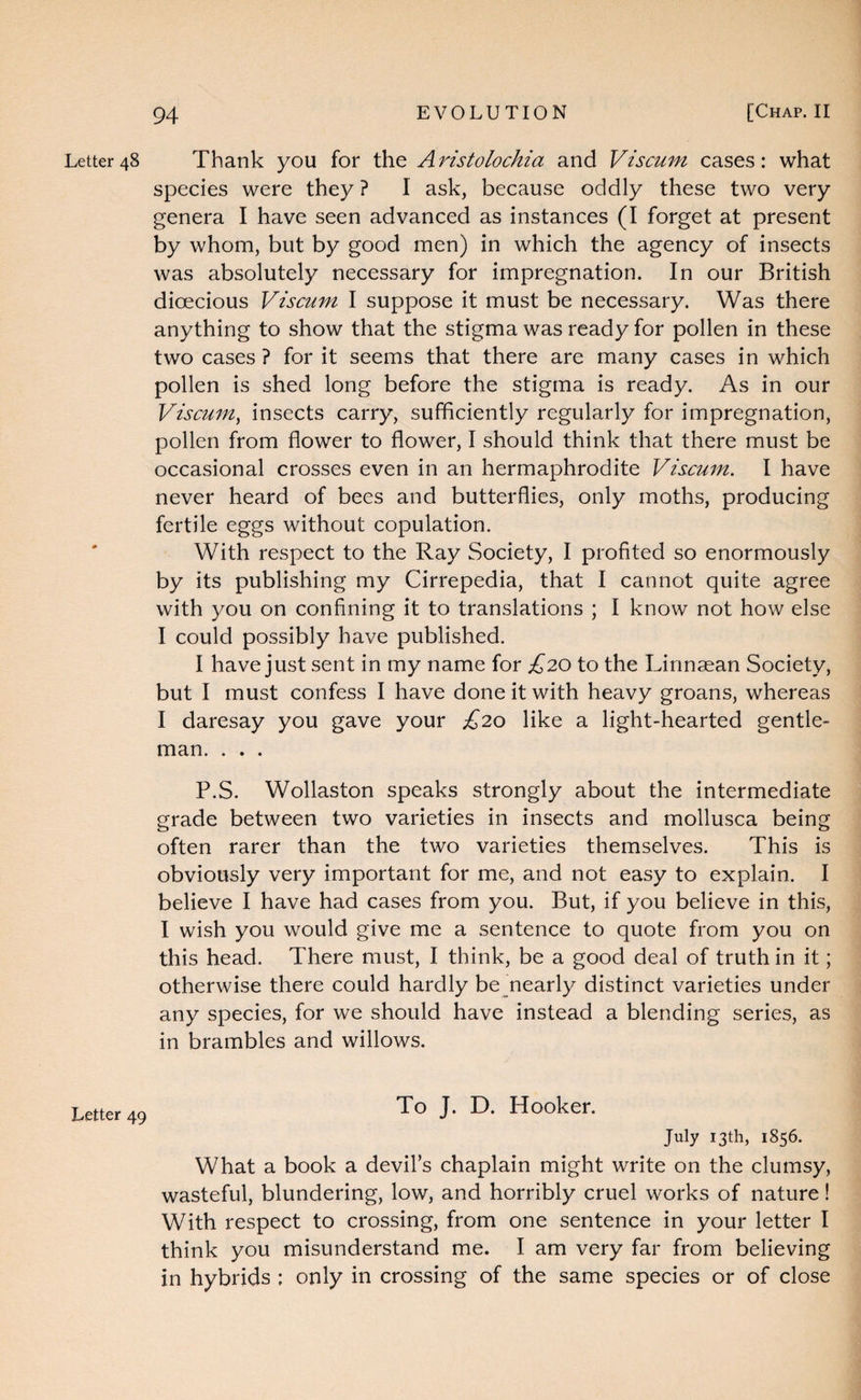 Letter 48 Letter 49 Thank you for the Aristolochia and Viscuni cases: what species were they ? I ask, because oddly these two very genera I have seen advanced as instances (I forget at present by whom, but by good men) in which the agency of insects was absolutely necessary for impregnation. In our British dioecious Viscum I suppose it must be necessary. Was there anything to show that the stigma was ready for pollen in these two cases ? for it seems that there are many cases in which pollen is shed long before the stigma is ready. As in our Viscum^ insects carry, sufficiently regularly for impregnation, pollen from flower to flower, I should think that there must be occasional crosses even in an hermaphrodite Viscum. I have never heard of bees and butterflies, only moths, producing fertile eggs without copulation. With respect to the Ray Society, I profited so enormously by its publishing my Cirrepedia, that I cannot quite agree with you on confining it to translations ; I know not how else I could possibly have published. I have just sent in my name for £20 to the Linnaean Society, but I must confess I have done it with heavy groans, whereas I daresay you gave your £20 like a light-hearted gentle¬ man. . . . P.S. Wollaston speaks strongly about the intermediate grade between two varieties in insects and mollusca being often rarer than the two varieties themselves. This is obviously very important for me, and not easy to explain. I believe I have had cases from you. But, if you believe in this, I wish you would give me a sentence to quote from you on this head. There must, I think, be a good deal of truth in it; otherwise there could hardly be nearly distinct varieties under any species, for we should have instead a blending series, as in brambles and willows. To J. D. Hooker. July 13th, 1856. What a book a devil’s chaplain might write on the clumsy, wasteful, blundering, low, and horribly cruel works of nature! With respect to crossing, from one sentence in your letter I think you misunderstand me. I am very far from believing in hybrids ; only in crossing of the same species or of close