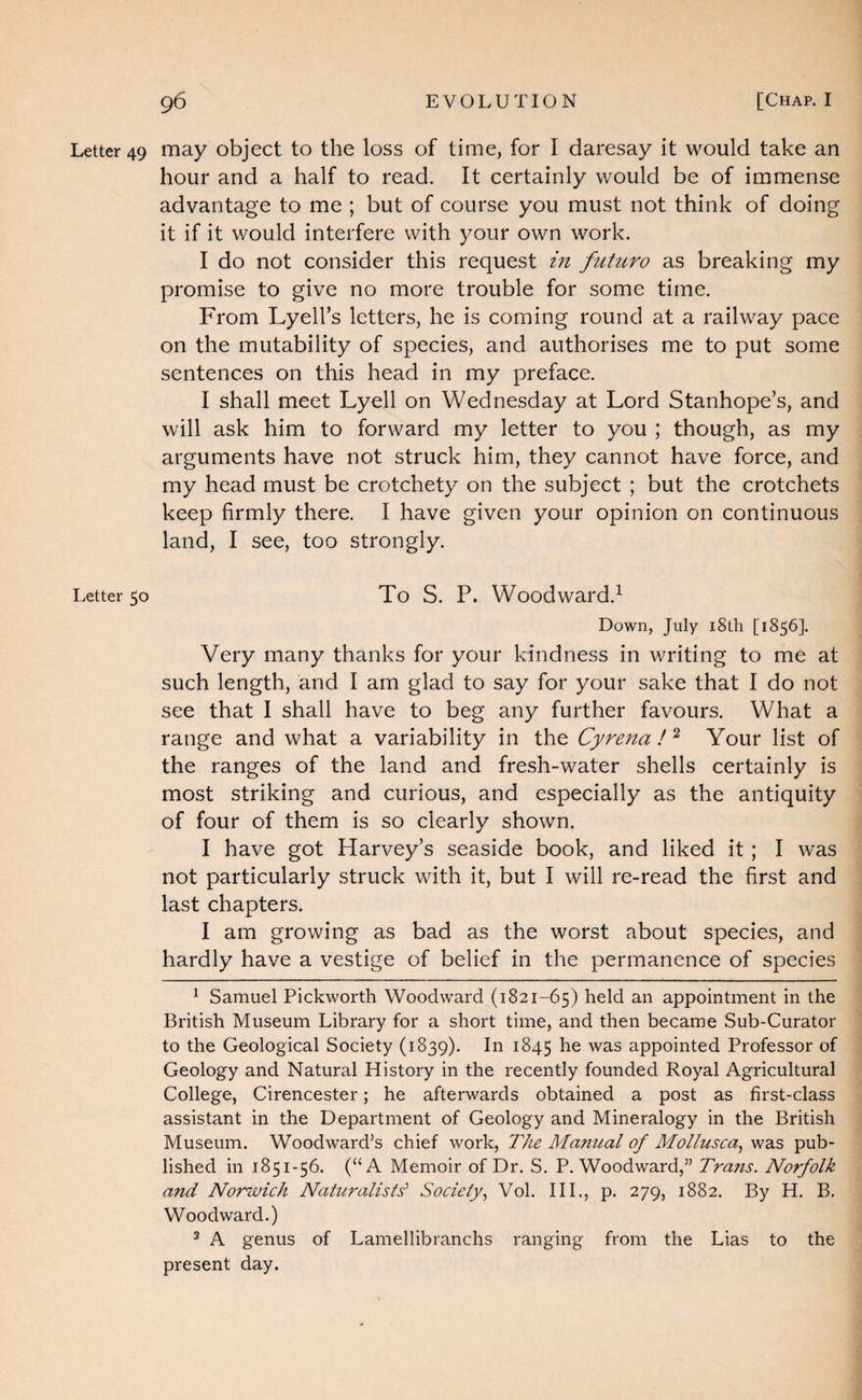 Letter 49 may object, to the loss of time, for I daresay it would take an hour and a half to read. It certainly would be of immense advantage to me ; but of course you must not think of doing it if it would interfere with your own work. I do not consider this request m futuro as breaking my promise to give no more trouble for some time. From Lyell’s letters, he is coming round at a railway pace on the mutability of species, and authorises me to put some sentences on this head in my preface. I shall meet Lyell on Wednesday at Lord Stanhope’s, and will ask him to forward my letter to you ; though, as my arguments have not struck him, they cannot have force, and my head must be crotchety on the subject ; but the crotchets keep firmly there. I have given your opinion on continuous land, I see, too strongly. Letter 50 To S. P. Woodward.^ Down, July i8th [1856]. Very many thanks for your kindness in v/riting to me at such length, and I am glad to say for your sake that I do not see that I shall have to beg any further favours. What a range and what a variability in the Cyrena !Your list of the ranges of the land and fresh-water shells certainly is most striking and curious, and especially as the antiquity of four of them is so clearly shown. I have got Harvey’s seaside book, and liked it; I was not particularly struck with it, but I will re-read the first and last chapters. I am growing as bad as the worst about species, and hardly have a vestige of belief in the permanence of species ^ Samuel Pickworth Woodward (1821-65) held an appointment in the British Museum Library for a short time, and then became Sub-Curator to the Geological Society (1839). In 1845 he was appointed Professor of Geology and Natural History in the recently founded Royal Agricultural College, Cirencester; he afterwards obtained a post as first-class assistant in the Department of Geology and Mineralogy in the British Museum. Woodward’s chief work. The Manual of Mollusca^ was pub¬ lished in 1851-56. (“A Memoir of Dr. S. P. Woodward,” Trans. Norfolk and Norwich Naturalists’ Society.^ Vol. III., p. 279, 1882. By H. B. Woodward.) ^ A genus of Lamellibranchs ranging from the Lias to the present day.