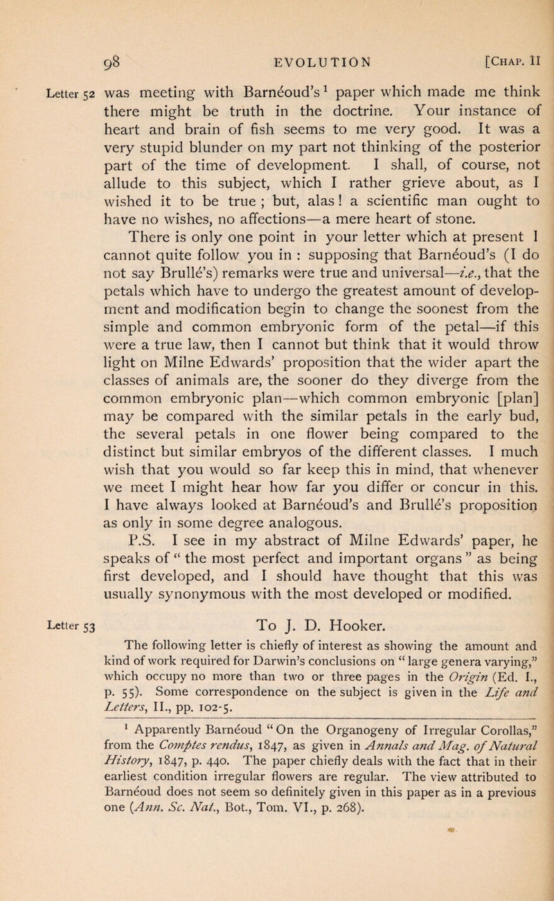 Letter 52 was meeting with Barneoud’s ^ paper which made me think there might be truth in the doctrine. Your instance of heart and brain of fish seems to me very good. It was a very stupid blunder on my part not thinking of the posterior part of the time of development I shall, of course, not allude to this subject, which I rather grieve about, as I wished it to be true ; but, alas ! a scientific man ought to have no wishes, no affections—a mere heart of stone. There is only one point in your letter which at present I cannot quite follow you in : supposing that Barn^oud’s (I do not say Brulld’s) remarks were true and universal—i.e.^ that the petals which have to undergo the greatest amount of develop¬ ment and modification begin to change the soonest from the simple and common embryonic form of the petal—if this were a true law, then I cannot but think that it would throw light on Milne Edwards’ proposition that the wider apart the classes of animals are, the sooner do they diverge from the common embryonic plan—which common embryonic [plan] may be compared with the similar petals in the early bud, the several petals in one flower being compared to the distinct but similar embryos of the different classes. I much wish that you would so far keep this in mind, that whenever we meet I might hear how far you differ or concur in this. I have always looked at Barneoud’s and Brull6’s proposition as only in some degree analogous. P.S. I see in my abstract of Milne Edwards’ paper, he speaks of “ the most perfect and important organs ” as being first developed, and I should have thought that this was usually synonymous with the most developed or modified. Letter 53 To J. D. Hooker. The following letter is chiefly of interest as showing the amount and kind of work required for Darwin’s conclusions on “ large genera varying,” which occupy no more than two or three pages in the Origin (Ed. I., p. 55). Some correspondence on the subject is given in the Life and Letters^ IL, pp. 102-5. * Apparently Barneoud “On the Organogeny of Irregular Corollas,” from the Comptes rendus^ 1847, as given in Annals and Mag. of Natural History., 1847, P- 440- The paper chiefly deals with the fact that in their earliest condition irregular flowers are regular. The view attributed to Barneoud does not seem so definitely given in this paper as in a previous one {Ann. Sc. Nat., Bot., Tom. VI., p. 268).