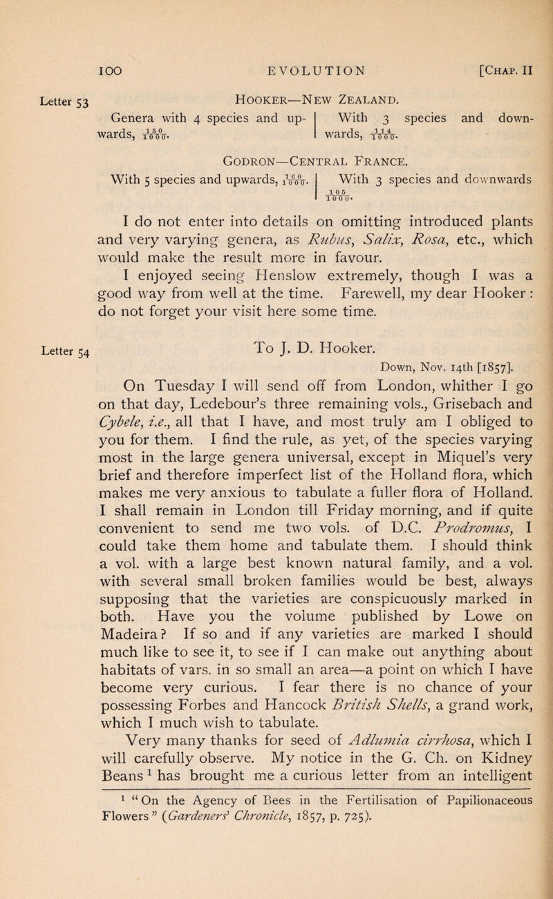 Letter 53 Letter 54 Hooker—New Zealand. Genera with 4 wards, iVA- species and up- With 3 species wards, tVitV and down- Godron—Central France. With 5 species and upwards, iVVir. With 3 species and downwards 10 6 I do not enter into details on omitting introduced plants and very varying genera, as Rubus^ Salix, Rosa, etc., which would make the result more in favour. I enjoyed seeing Henslow extremely, though I was a good way from well at the time. Farewell, my dear Hooker : do not forget your visit here some time. To J. D. Hooker. Down, Nov. 14th [1857]. On Tuesday I will send off from London, whither I go on that day, Ledebour’s three remaining vols., Grisebach and Cybele, i.e., all that I have, and most truly am I obliged to you for them. I find the rule, as yet, of the species varying most in the large genera universal, except in Miquel’s very brief and therefore imperfect list of the Holland flora, which makes me very anxious to tabulate a fuller flora of Holland. I shall remain in London till Friday morning, and if quite convenient to send me two vols. of D.C. Prodromus, I could take them home and tabulate them. I should think a vol. with a large best known natural family, and a vol. with several small broken families would be best, always supposing that the varieties are conspicuously marked in both. Have you the volume published by Lowe on Madeira? If so and if any varieties are marked I should much like to see it, to see if I can make out anything about habitats of vars. in so small an area~a point on which I have become very curious. I fear there is no chance of your possessing Forbes and Hancock British Shells, a grand work, which I much wish to tabulate. Very many thanks for seed of Adlumia cirrhosa, which I will carefully observe. My notice in the G. Ch. on Kidney Beans ^ has brought me a curious letter from an intelligent ^ “On the Agency of Bees in the Fertilisation of Papilionaceous Flowers” {Gardeners' Chronicle, 1857, p. 725).