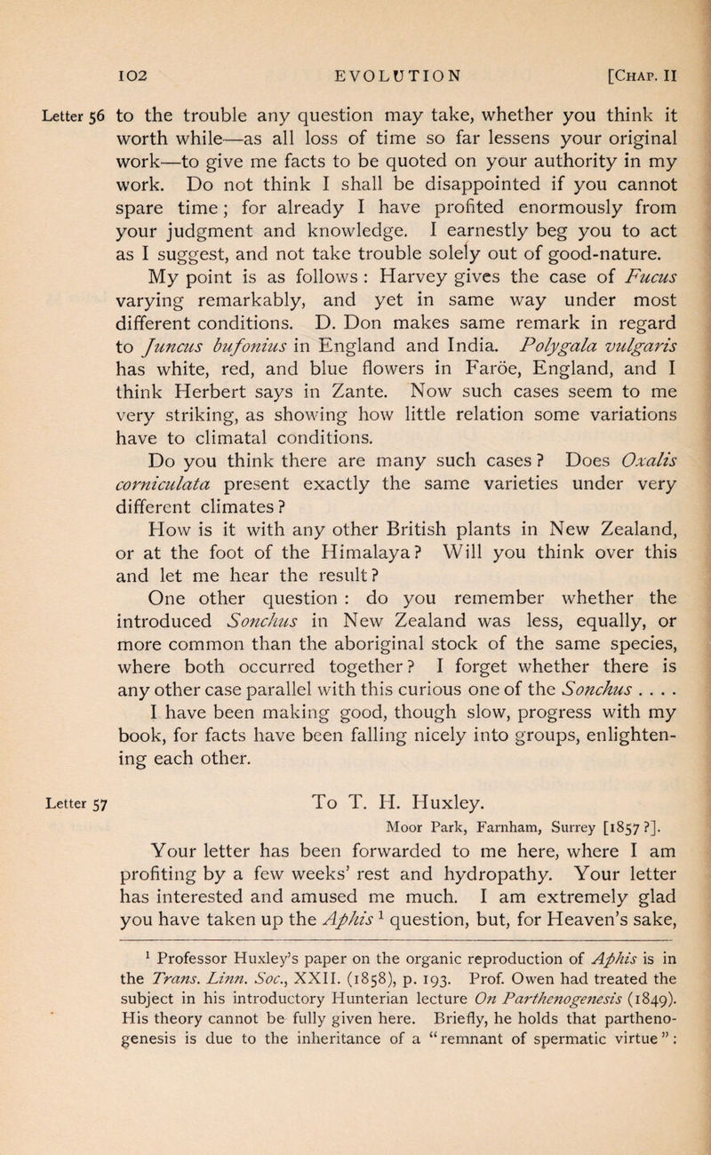 Letter 56 to the trouble any question may take, whether you think it worth while—as all loss of time so far lessens your original work—to give me facts to be quoted on your authority in my work. Do not think I shall be disappointed if you cannot spare time; for already I have profited enormously from your judgment and knowledge. I earnestly beg you to act as I suggest, and not take trouble solely out of good-nature. My point is as follows : Harvey gives the case of Fucus varying remarkably, and yet in same way under most different conditions. D. Don makes same remark in regard to Juncus bufonius in England and India. Polygala vulgaris has white, red, and blue flowers in Faroe, England, and I think Herbert says in Zante. Now such cases seem to me very striking, as showing how little relation some variations have to climatal conditions. Do you think there are many such cases ? Does Oxalis corniculata present exactly the same varieties under very different climates? How is it with any other British plants in New Zealand, or at the foot of the Himalaya? Will you think over this and let me hear the result? One other question : do you remember whether the introduced Sonchus in New Zealand was less, equally, or more common than the aboriginal stock of the same species, where both occurred together ? I forget whether there is any other case parallel with this curious one of the Sonchus . . . . I have been making good, though slow, progress with my book, for facts have been falling nicely into groups, enlighten¬ ing each other. Letter 57 To T. H. Huxley. Moor Park, Farnham, Surrey [1857 ?]. Your letter has been forwarded to me here, where I am profiting by a few weeks’ rest and hydropathy. Your letter has interested and amused me much. I am extremely glad you have taken up the Aphis ^ question, but, for Heaven’s sake, ^ Professor Huxley’s paper on the organic reproduction of Aphis is in the Trans. Linn. Soc., XXII. (1858), p. 193. Prof, Owen had treated the subject in his introductory Hunterian lecture On Parthe7toge7tesis (1849). His theory cannot be fully given here. Briefly, he holds that partheno¬ genesis is due to the inheritance of a “ remnant of spermatic virtue ”;