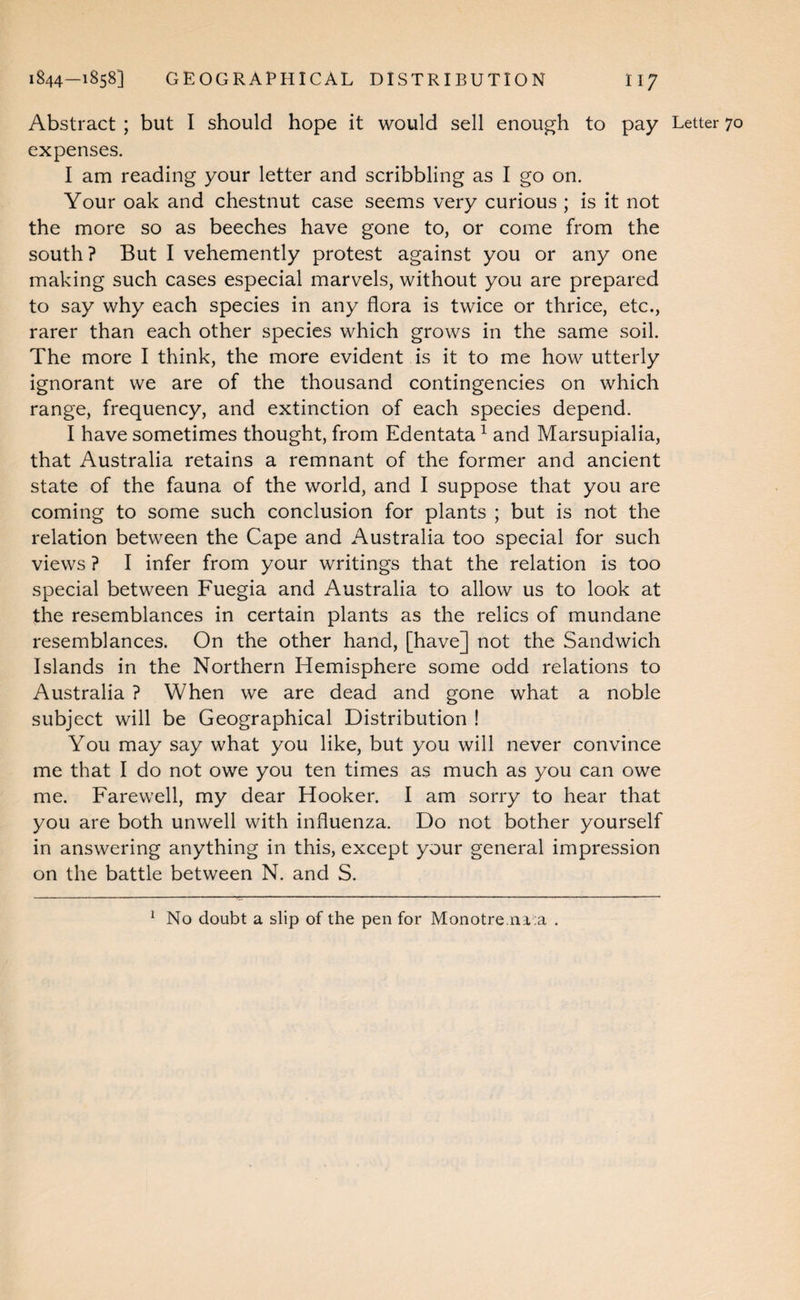 Abstract ; but I should hope it would sell enough to pay Letter 70 expenses. I am reading your letter and scribbling as I go on. Your oak and chestnut case seems very curious ; is it not the more so as beeches have gone to, or come from the south? But I vehemently protest against you or any one making such cases especial marvels, without you are prepared to say why each species in any flora is twice or thrice, etc., rarer than each other species which grows in the same soil. The more I think, the more evident is it to me how utterly ignorant we are of the thousand contingencies on which range, frequency, and extinction of each species depend. I have sometimes thought, from Edentata ^ and Marsupialia, that Australia retains a remnant of the former and ancient state of the fauna of the world, and I suppose that you are coming to some such conclusion for plants ; but is not the relation between the Cape and Australia too special for such views ? I infer from your writings that the relation is too special between Fuegia and Australia to allow us to look at the resemblances in certain plants as the relics of mundane resemblances. On the other hand, [have] not the Sandwich Islands in the Northern Hemisphere some odd relations to Australia ? When we are dead and gone what a noble subject will be Geographical Distribution ! You may say what you like, but you will never convince me that I do not owe you ten times as much as you can owe me. Farewell, my dear Hooker. I am sorry to hear that you are both unwell with influenza. Do not bother yourself in answering anything in this, except your general impression on the battle between N. and S. ^ No doubt a slip of the pen for Monotre.ni;a .