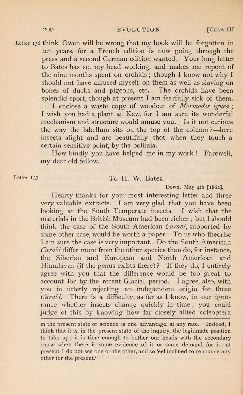 Letter 136 think Owen will be wrong that my book will be forgotten in ten years, for a French edition is now going through the press and a second German edition wanted. Your long letter to Bates has set my head working, and makes me repent of the nine months spent on orchids ; though I know not why I should not have amused myself on them as well as slaving on bones of ducks and pigeons, etc. The orchids have been splendid sport, though at present I am fearfully sick of them. I enclose a waste copy of woodcut of Mormodes ignea ; I wish you had a plant at Kew, for I am sure its wonderful mechanism and structure would amuse you. Is it not curious the way the labellum sits on the top of the column ?—here insects alight and are beautifully shot, when they touch a , certain sensitive point, by the pollinia. How kindly you have helped me in my work ! Farewell, my dear old fellow. Letter 137 Yo H. W. Bates. Down, May 4th [1862]. Hearty thanks for your most interesting letter and three very valuable extracts. I am very glad that you have been looking at the South Temperate insects. I wish that the materials in the British Museum had been richer ; but I should think the case of the South American Carabi^ supported by some other case, would be worth a paper. To us who theorise I am sure the case is very important. Do the South American Carabi differ more from the other species than do, for instance, the Siberian and European and North American and Himalayan (if the genus exists there) ? If they do, I entirely agree with you that the difference would be too great to account for by the recent Glacial period. I agree, also, with you in utterly rejecting an independent origin for these Carabi. There is a difficulty, as far as I know, in our igno¬ rance whether insects change quickly in time; you could judge of this by knowing how far closely allied coleoptera in the present state of science is one advantage, at any rate. Indeed, I think that it is, in the present state of the inquiry, the legitimate position to take up ; it is time enough to bother our heads with the secondary cause when there is some evidence of it or some demand for it—at present I do not see one or the other, and so feel inclined to renounce any other for the present.”