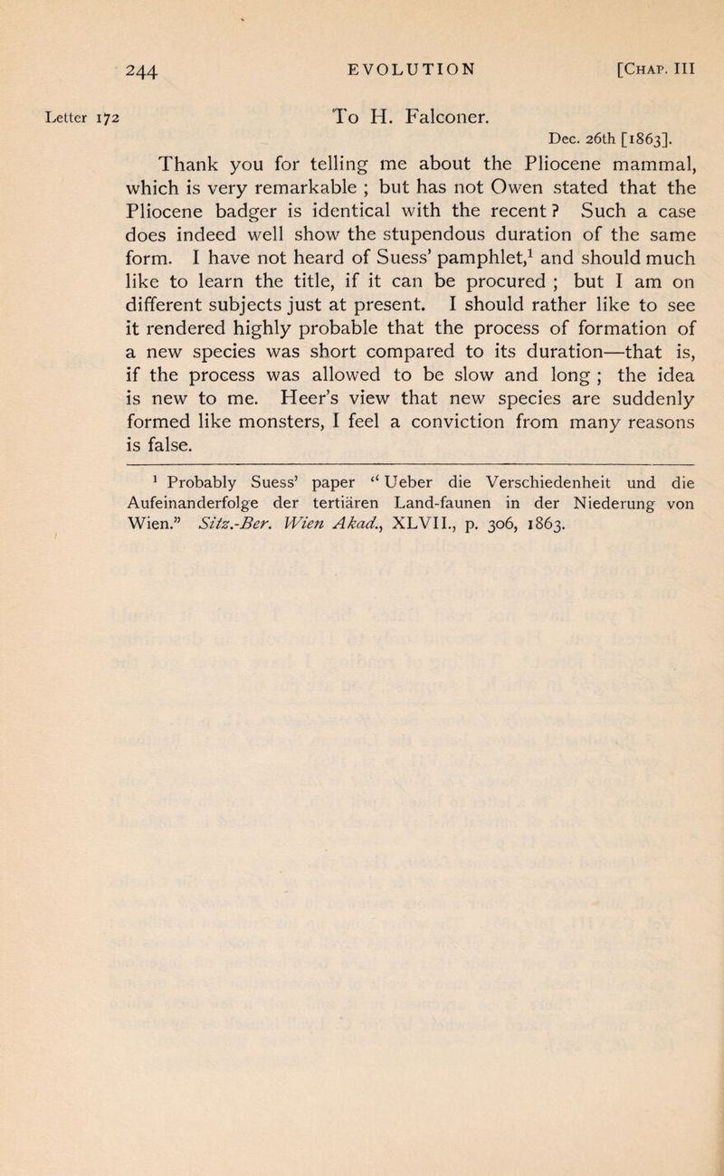 Letter 172 To H. Falconer. Dec. 26tli [1863]. Thank you for telling me about the Pliocene mammal, which is very remarkable ; but has not Owen stated that the Pliocene badger is identical with the recent ? wSuch a case does indeed well show the stupendous duration of the same form. I have not heard of Suess’ pamphlet,^ and should much like to learn the title, if it can be procured ; but I am on different subjects just at present. I should rather like to see it rendered highly probable that the process of formation of a new species was short compared to its duration—that is, if the process was allowed to be slow and long ; the idea is new to me. HeePs view that new species are suddenly formed like monsters, I feel a conviction from many reasons is false. ^ Probably Suess’ paper ‘‘ Ueber die Verschiedenheit und die Aufeinanderfolge der tertiaren Land-faunen in der Niederung von Wien.” Sitz.-Ber. Wien Akad.^ XLVIL, p. 306, 1863.