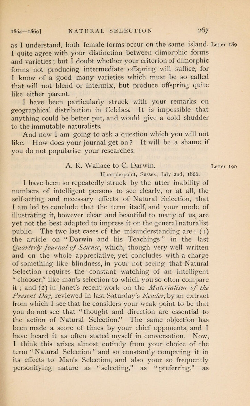 as I understand, both female forms occur on the same island. Letter 189 I quite agree with your distinction between dimorphic forms and varieties ; but I doubt whether your criterion of dimorphic forms not producing intermediate offspring will suffice, for I know of a good many varieties which must be so called that will not blend or intermix, but produce offspring quite like either parent. I have been particularly struck with your remarks on geographical distribution in Celebes. It is impossible that anything could be better put, and would give a cold shudder to the immutable naturalists. And now I am going to ask a question which you will not like. How does your journal get on ? It will be a shame if you do not popularise your researches. A. R. Wallace to C. Darwin. Letter 190 Hurstpierpoint, Sussex, July 2nd, 1866. I have been so repeatedly struck by the utter inability of numbers of intelligent persons to see clearly, or at all, the self-acting and necessary effects of Natural Selection, that I am led to conclude that the term itself, and your mode of illustrating it, however clear and beautiful to many of us, are yet not the best adapted to impress it on the general naturalist public. The two last cases of the misunderstanding are : (i) the article on “ Darwin and his Teachings ” in the last Quarterly Journal of Science^ which, though very well written and on the whole appreciative, yet concludes with a charge of something like blindness, in your not seeing that Natural Selection requires the constant watching of an intelligent “ chooser,” like man’s selection to which you so often compare it ; and (2) in Janet’s recent work on the Materialism of the Present Day^ reviewed in last Saturday’s Reader, by an extract from which I see that he considers your weak point to be that you do not see that “ thought and direction are essential to the action of Natural Selection.” The same objection has been made a score of times by your chief opponents, and I have heard it as often stated myself in conversation. Now, I think this arises almost entirely from your choice of the term “Natural Selection” and so constantly comparing it in its effects to Man’s Selection, and also your so frequently personifying nature as “ selecting,” as “ preferring,” as