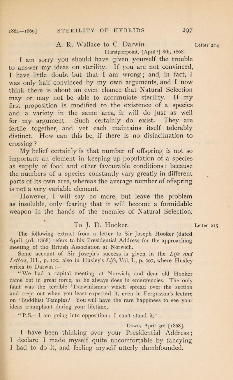 A. R. Wallace to C. Darwin. Letter 214 Ilurstpierpoint, [April?] 8th, 1868. I am sorry you should have given yourself the trouble to answer my ideas on sterility. If you are not convinced, I have little doubt but that I am wrong; and, in fact, I was only half convinced by my own arguments, and I now think there is about an even chance that Natural Selection may or may not be able to accumulate sterility. If my first proposition is modified to the existence of a species and a variety in the same area, it will do just as well for my argument. Such certainly do exist. They are fertile together, and yet each maintains itself tolerably distinct How can this be, if there is no disinclination to crossing ? My belief certainly is that number of offspring is not so important an element in keeping up population of a species as supply of food and other favourable conditions ; because the numbers of a species constantly vary greatly in different parts of its own area, whereas the average number of offspring is not a very variable element. However, I will say no more, but leave the problem as insoluble, only fearing that it will become a formidable weapon in the hands of the enemies of Natural Selection. To J. D. Hooker. Letter 215 The following extract from a letter to Sir Joseph Hooker (dated April 3rd, 1868) refers to his Presidential Address for the approaching meeting of the British Association at Norwich. Some account of Sir Joseph’s success is given in the Life and Letters^ III., p. 100, also in Huxley’s Life^ Vol. I., p. 297, where Huxley writes to Darwin ;— “We had a capital meeting at Norwich, and dear old Hooker came out in great force, as he always does in emergencies. The only fault was the terrible ‘ Darwinismus ’ which spread over the section and crept out when you least expected it, even in Fergusson’s lecture on ‘Buddhist Temples.’ You will have the rare happiness to see your ideas triumphant during your lifetime. “ P.S.—I am going into opposition ; I can’t stand it.” Down, April 3rd [1868]. I have been thinking over your Presidential Address; I declare I made myself quite uncomfortable by fancying I had to do it, and feeling myself utterly dumbfounded.