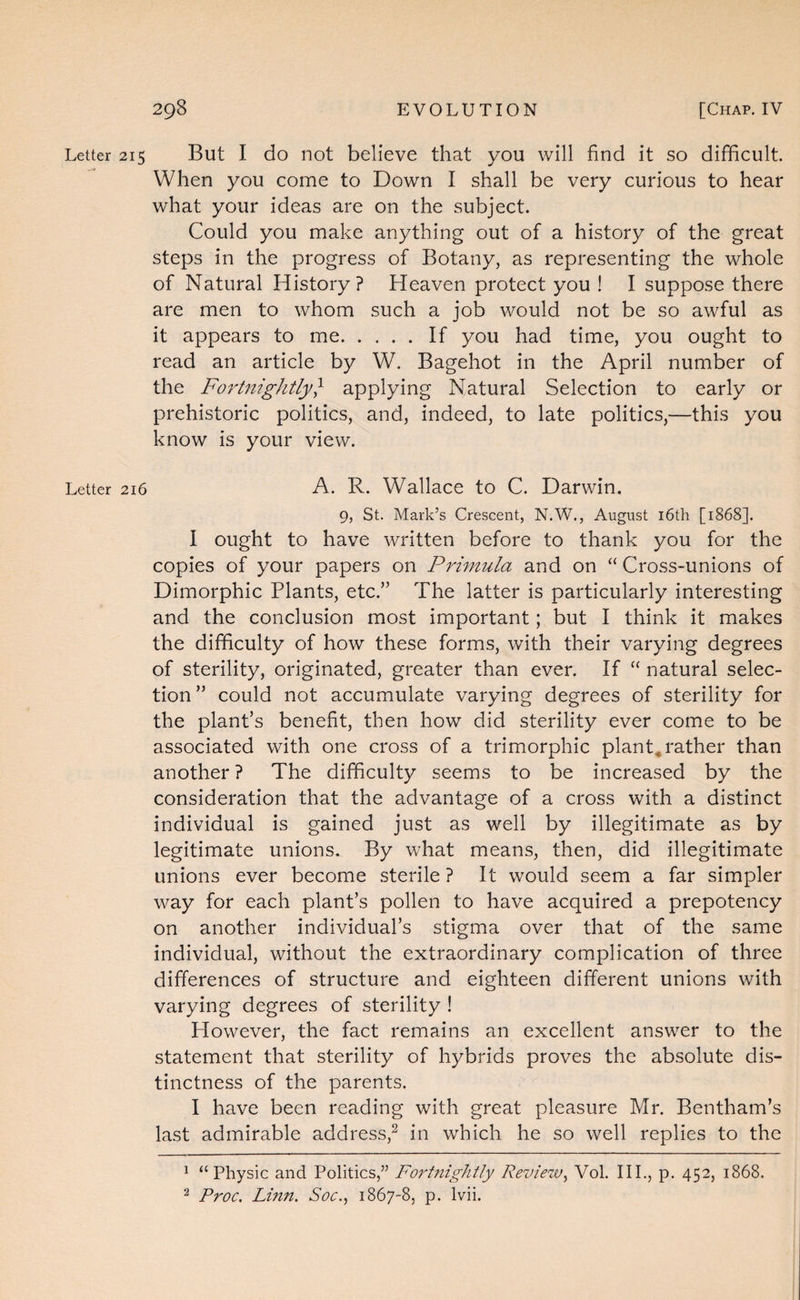 Letter 215 But I do not believe that you will find it so difficult. When you come to Down I shall be very curious to hear what your ideas are on the subject. Could you make anything out of a history of the great steps in the progress of Botany, as representing the whole of Natural History? Heaven protect you ! I suppose there are men to whom such a job would not be so awful as it appears to me.If you had time, you ought to read an article by W. Bagehot in the April number of the Fortnightly} applying Natural Selection to early or prehistoric politics, and, indeed, to late politics,—this you know is your view. Letter 216 A. R. Wallace to C. Darwin. 9, St. Mark’s Crescent, N.W., August i6th [1868]. I ought to have written before to thank you for the copies of your papers on Primula and on “ Cross-unions of Dimorphic Plants, etc.” The latter is particularly interesting and the conclusion most important; but I think it makes the difficulty of how these forms, with their varying degrees of sterility, originated, greater than ever. If natural selec¬ tion” could not accumulate varying degrees of sterility for the plant’s benefit, then how did sterility ever come to be associated with one cross of a trimorphic plants rather than another ? The difficulty seems to be increased by the consideration that the advantage of a cross with a distinct individual is gained just as well by illegitimate as by legitimate unions. By what means, then, did illegitimate unions ever become sterile ? It would seem a far simpler way for each plant’s pollen to have acquired a prepotency on another individual’s stigma over that of the same individual, without the extraordinary complication of three differences of structure and eighteen different unions with varying degrees of sterility ! However, the fact remains an excellent answer to the statement that sterility of hybrids proves the absolute dis¬ tinctness of the parents. I have been reading with great pleasure Mr. Bentham’s last admirable address,^ in which he so well replies to the ^ “Physic and Politics,” Fortnightly Reviezv^ Vol. III., p. 452, 1868. ^ Proc. Linn. Soc., 1867-8, p. Ivii.