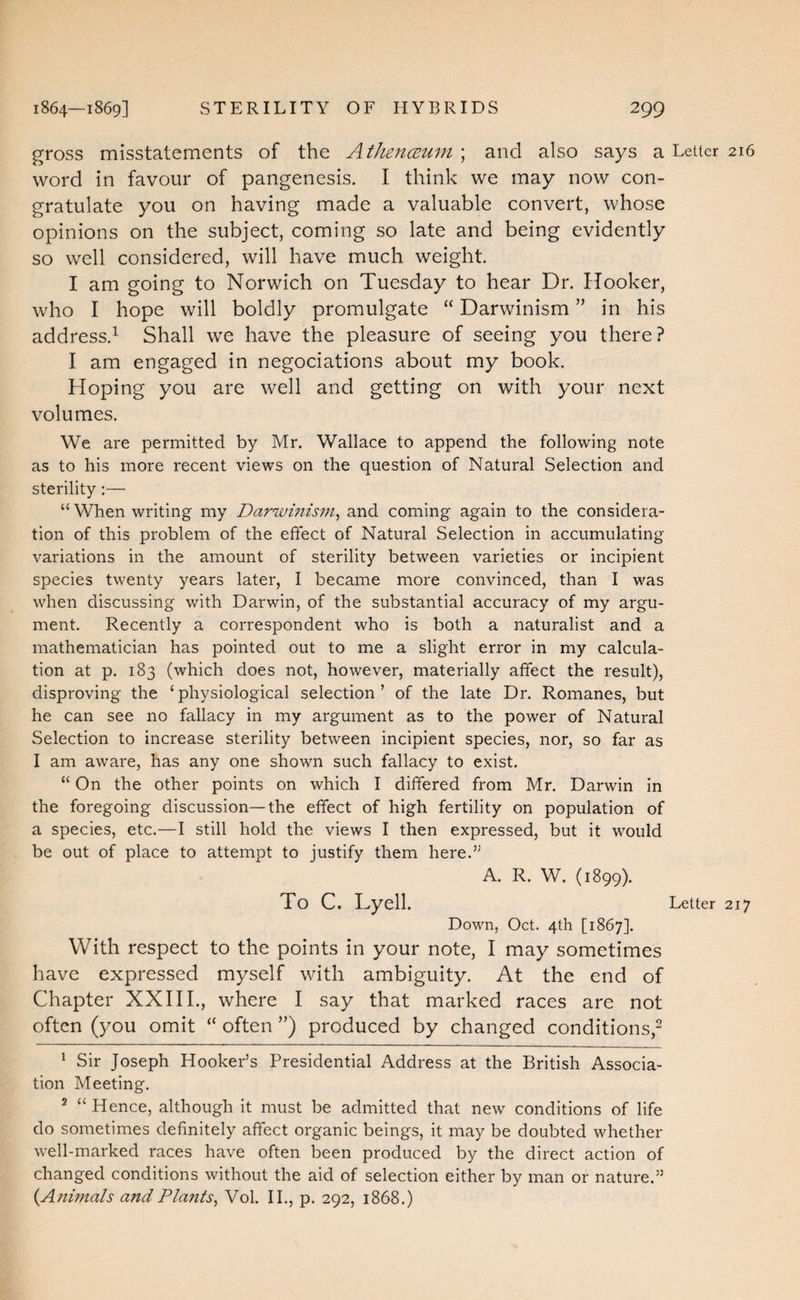 gross misstatements of the AtlLencBum ; and also says a Letter 216 word in favour of pangenesis. I think we may now con¬ gratulate you on having made a valuable convert, whose opinions on the subject, coming so late and being evidently so well considered, will have much weight I am going to Norwich on Tuesday to hear Dr. Hooker, who I hope will boldly promulgate “ Darwinism ” in his address.^ Shall we have the pleasure of seeing you there? I am engaged in negociations about my book. Hoping you are well and getting on with your next volumes. We are permitted by Mr. Wallace to append the following note as to his more recent views on the question of Natural Selection and sterility;— “ When writing my Darivinism^ and coming again to the considera¬ tion of this problem of the effect of Natural Selection in accumulating variations in the amount of sterility between varieties or incipient species twenty years later, I became more convinced, than I was when discussing with Darwin, of the substantial accuracy of my argu¬ ment. Recently a correspondent who is both a naturalist and a mathematician has pointed out to me a slight error in my calcula¬ tion at p. 183 (which does not, however, materially affect the result), disproving the ‘ physiological selection ’ of the late Dr. Romanes, but he can see no fallacy in my argument as to the power of Natural Selection to increase sterility between incipient species, nor, so far as I am aware, has any one shown such fallacy to exist. “ On the other points on which I differed from Mr. Darwin in the foregoing discussion—the effect of high fertility on population of a species, etc.—I still hold the views I then expressed, but it would be out of place to attempt to justify them here.” A. R. W. (1899). To C. Lyell. Letter 217 Down, Oct. 4th [1867]. With respect to the points in your note, I may sometimes have expressed myself with ambiguity. At the end of Chapter XX111., where I say that marked races are not often (you omit “ often ”) produced by changed conditions,- ^ Sir Joseph Hooker’s Presidential Address at the British Associa¬ tion Meeting. ® “ Hence, although it must be admitted that new conditions of life do sometimes definitely affect organic beings, it may be doubted whether well-marked races have often been produced by the direct action of changed conditions without the aid of selection either by man or nature.” {Animals andPla?its^ Vol. II., p. 292, 1868.)