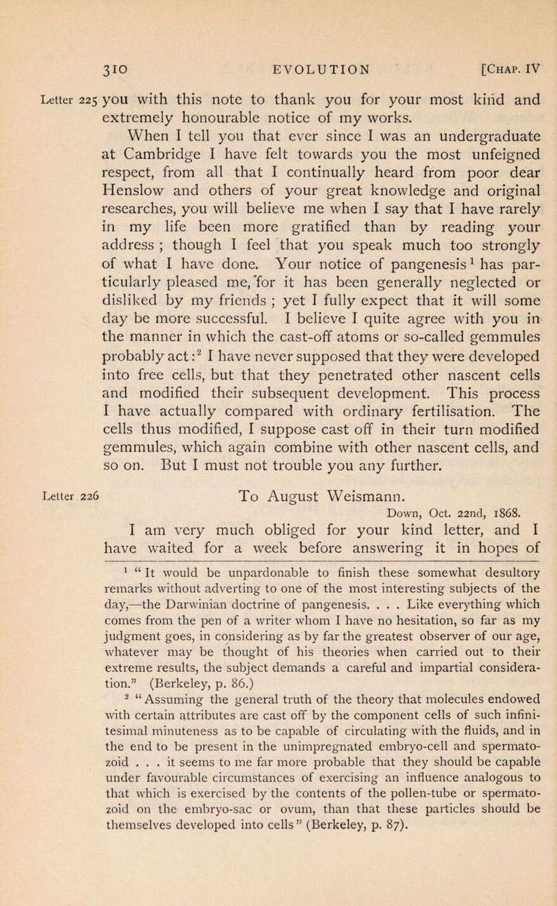 Letter 225 you with this note to thank you for your most kind and extremely honourable notice of my works. When I tell you that ever since I was an undergraduate at Cambridge I have felt towards you the most unfeigned respect, from all that I continually heard from poor dear Henslow and others of your great knowledge and original researches, you will believe me when I say that I have rarely in my life been more gratified than by reading your address ; though I feel that you speak much too strongly of what I have done. Your notice of pangenesis ^ has par¬ ticularly pleased me. Tor it has been generally neglected or disliked by my friends ; yet I fully expect that it will some day be more successful. I believe I quite agree with you in the manner in which the cast-off atoms or so-called gemmules probably act I have never supposed that they were developed into free cells, but that they penetrated other nascent cells and modified their subsequent development. This process I have actually compared with ordinary fertilisation. The cells thus modified, I suppose cast off in their turn modified gemmules, which again combine with other nascent cells, and so on. But I must not trouble you any further. Letter 226 To August Weismann. Down, Oct. 22nd, 1868. I am very much obliged for your kind letter, and I have waited for a week before answering it in hopes of ^ “ It would be unpardonable to finish these somewhat desultory remarks without adverting to one of the most interesting subjects of the day,—the Darwinian doctrine of pangenesis. . . . Like everything which comes from the pen of a writer whom I have no hesitation, so far as my judgment goes, in considering as by far the greatest observer of our age, whatever may be thought of his theories when carried out to their extreme results, the subject demands a careful and impartial considera¬ tion.” (Berkeley, p. 86.) ^ “ Assuming the general truth of the theory that molecules endowed with certain attributes are cast off by the component cells of such infini¬ tesimal minuteness as to be capable of circulating with the fluids, and in the end to be present in the unimpregnated embryo-cell and sperniato- zoid ... it seems to me far more probable that they should be capable under favourable circumstances of exercising an influence analogous to that which is exercised by the contents of the pollen-tube or spermato- zoid on the embryo-sac or ovum, than that these particles should be themselves developed into cells ” (Berkeley, p. 87).