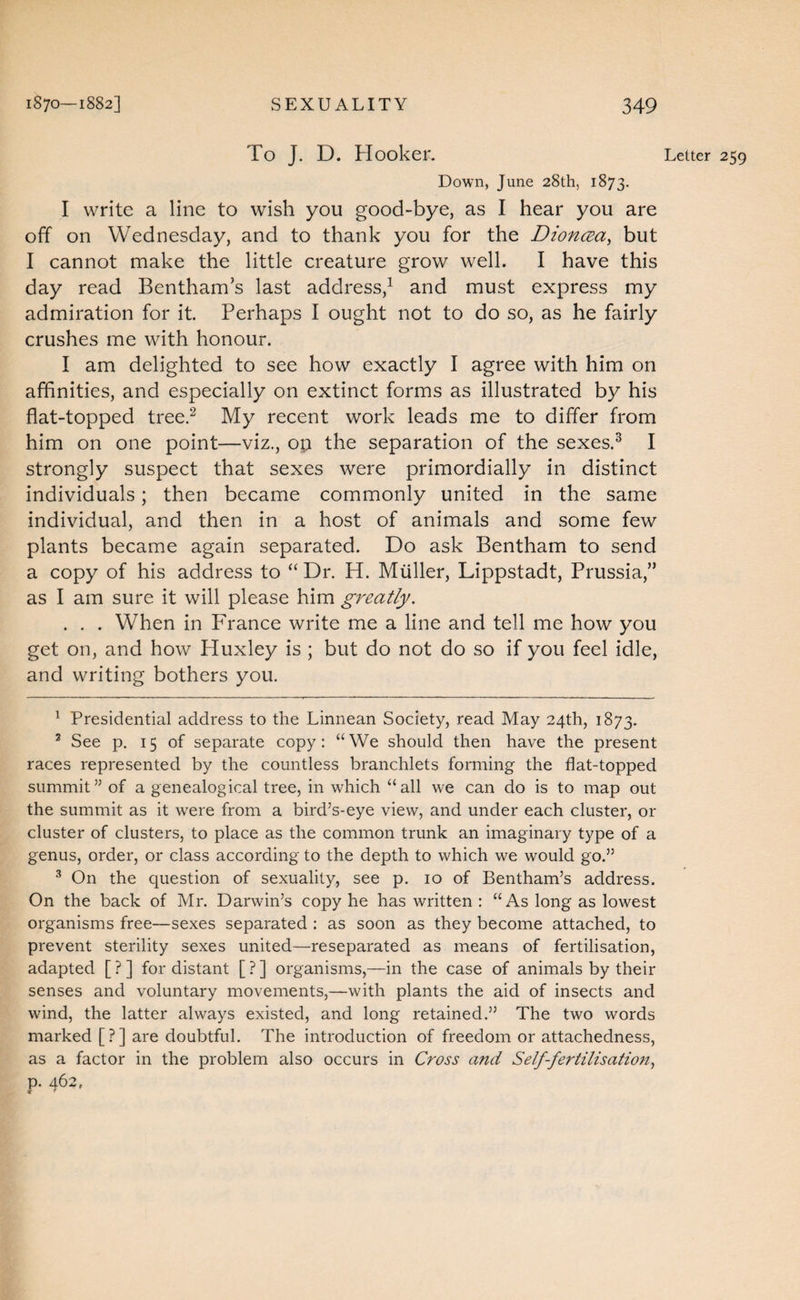 To J. D. Hooker. Letter 259 Down, June 28th, 1873. I write a line to wish you good-bye, as I hear you are off on Wednesday, and to thank you for the DioncEa, but I cannot make the little creature grow well. I have this day read Bentham’s last address,^ and must express my admiration for it. Perhaps I ought not to do so, as he fairly crushes me with honour. I am delighted to see how exactly I agree with him on affinities, and especially on extinct forms as illustrated by his flat-topped tree.^ My recent work leads me to differ from him on one point—viz., op the separation of the sexes.^ I strongly suspect that sexes were primordially in distinct individuals; then became commonly united in the same individual, and then in a host of animals and some few plants became again separated. Do ask Bentham to send a copy of his address to “ Dr. H. Muller, Lippstadt, Prussia,” as I am sure it will please him greatly, . . . When in France write me a line and tell me how you get on, and how Huxley is ; but do not do so if you feel idle, and writing bothers you. ^ Presidential address to the Linnean Society, read May 24th, 1873. ^ See p, 15 of separate copy: “We should then have the present races represented by the countless branchlets forming the flat-topped summit” of a genealogical tree, in which “all we can do is to map out the summit as it were from a bird’s-eye view, and under each cluster, or cluster of clusters, to place as the common trunk an imaginary type of a genus, order, or class according to the depth to which we would go.” ^ On the question of sexuality, see p. 10 of Bentham’s address. On the back of Mr. Darwin’s copy he has written : “As long as lowest organisms free—sexes separated : as soon as they become attached, to prevent sterility sexes united—reseparated as means of fertilisation, adapted [ ? ] for distant [ ? ] organisms,—in the case of animals by their senses and voluntary movements,—with plants the aid of insects and wind, the latter always existed, and long retained.” The two words marked [?] are doubtful. The introduction of freedom or attachedness, as a factor in the problem also occurs in Cross and Self-fertilisation,, p. 462.