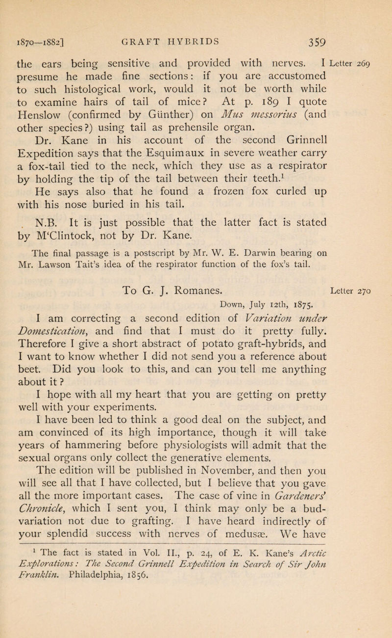 the ears being sensitive and provided with nerves. I Letter 269 presume he made fine sections: if you are accustomed to such histological work, would it not be worth while to examine hairs of tail of mice? At p. 189 I quote Henslow (confirmed by Gunther) on Jfus messorius (and other species?) using tail as prehensile organ. Dr. Kane in his account of the second Grinnell Expedition says that the Esquimaux in severe weather carry a fox-tail tied to the neck, which they use as a respirator by holding the tip of the tail between their teeth.^ He says also that he found a frozen fox curled up with his nose buried in his tail. N.B. It is just possible that the latter fact is stated by M‘Clintock, not by Dr. Kane. The final passage is a postscript by Mr. W. E. Darwin bearing on Mr. Lawson Tait’s idea of the respirator function of the fox’s tail. To G. J. Romanes. Letter 270 Down, July I2th, 1875. I am correcting a second edition of Variation under Domestication^ and find that I must do it pretty fully. Therefore I give a short abstract of potato graft-hybrids, and I want to know whether I did not send you a reference about beet. Did you look to this, and can you tell me anything about it ? I hope with all my heart that you are getting on pretty well with your experiments. I have been led to think a good deal on the subject, and am convinced of its high importance, though it will take years of hammering before physiologists will admit that the sexual organs only collect the generative elements. The edition will be published in November, and then you will see all that I have collected, but I believe that you gave all the more important cases. The case of vine in Gardenerd Chronicle, which I sent you, I think may only be a bud- variation not due to grafting. I have heard indirectly of your splendid success with nerves of medusae. We have ^ The fact is stated in Vol. II., p. 24, of E. K. Kane’s Arctic Explorations: The Second Grmnell Expeditio7t in Search of Sir John Franklm. Philadelphia, 1856.