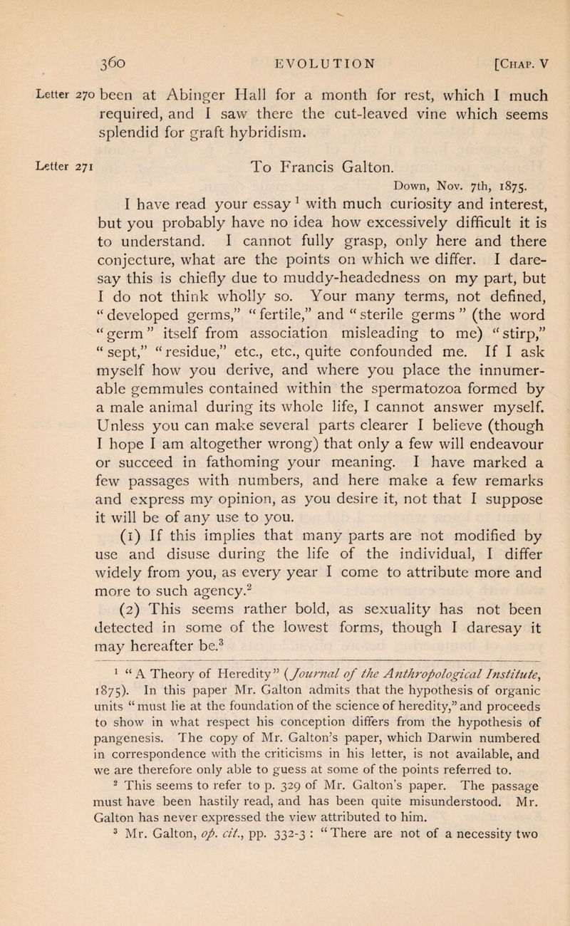 Letter 270 been at Abinger Hall for a month for rest, which 1 much required, and 1 saw there the cut-leaved vine which seems splendid for graft hybridism. Letter 271 To Francis Galton. Down, Nov. 7th, 1875. I have read your essay ^ with much curiosity and interest, but you probably have no idea how excessively difficult it is to understand. I cannot fully grasp, only here and there conjecture, what are the points on which we differ. I dare¬ say this is chiefly due to muddy-headedness on my part, but I do not think wholly so. Your many terms, not defined, “ developed germs,” fertile,” and “ sterile germs ” (the word “ germ ” itself from association misleading to me) stirp,” “ sept,” “ residue,” etc., etc., quite confounded me. If I ask myself how you derive, and where you place the innumer¬ able gemmules contained within the spermatozoa formed by a male animal during its whole life, I cannot answer myself. Unless you can make several parts clearer I believe (though I hope I am altogether wrong) that only a few will endeavour or succeed in fathoming your meaning. I have marked a few passages with numbers, and here make a few remarks and express my opinion, as you desire it, not that I suppose it will be of any use to you. (1) If this implies that many parts are not modified by use and disuse during the life of the individual, I differ widely from you, as every year I come to attribute more and more to such agency.^ (2) This seems rather bold, as sexuality has not been detected in some of the lowest forms, though I daresay it may hereafter be.^ ^ “ A Theory of Heredity” (^Journal of the Anthropological Institute^ 1875). In this paper Mr. Galton admits that the hypothesis of organic units “ must lie at the foundation of the science of heredity,” and proceeds to show in what respect his conception differs from the hypothesis of pangenesis. The copy of Mr. Gabon’s paper, which Darwin numbered in correspondence with the criticisms in his letter, is not available, and we are therefore only able to guess at some of the points referred to. 2 This seems to refer to p. 329 of Mr. Gabon’s paper. The passage must have been hastily read, and has been quite misunderstood. Mr. Gabon has never expressed the view attributed to him. ^ Mr. Gabon, op. cit., pp. 332-3 : “There are not of a necessity two