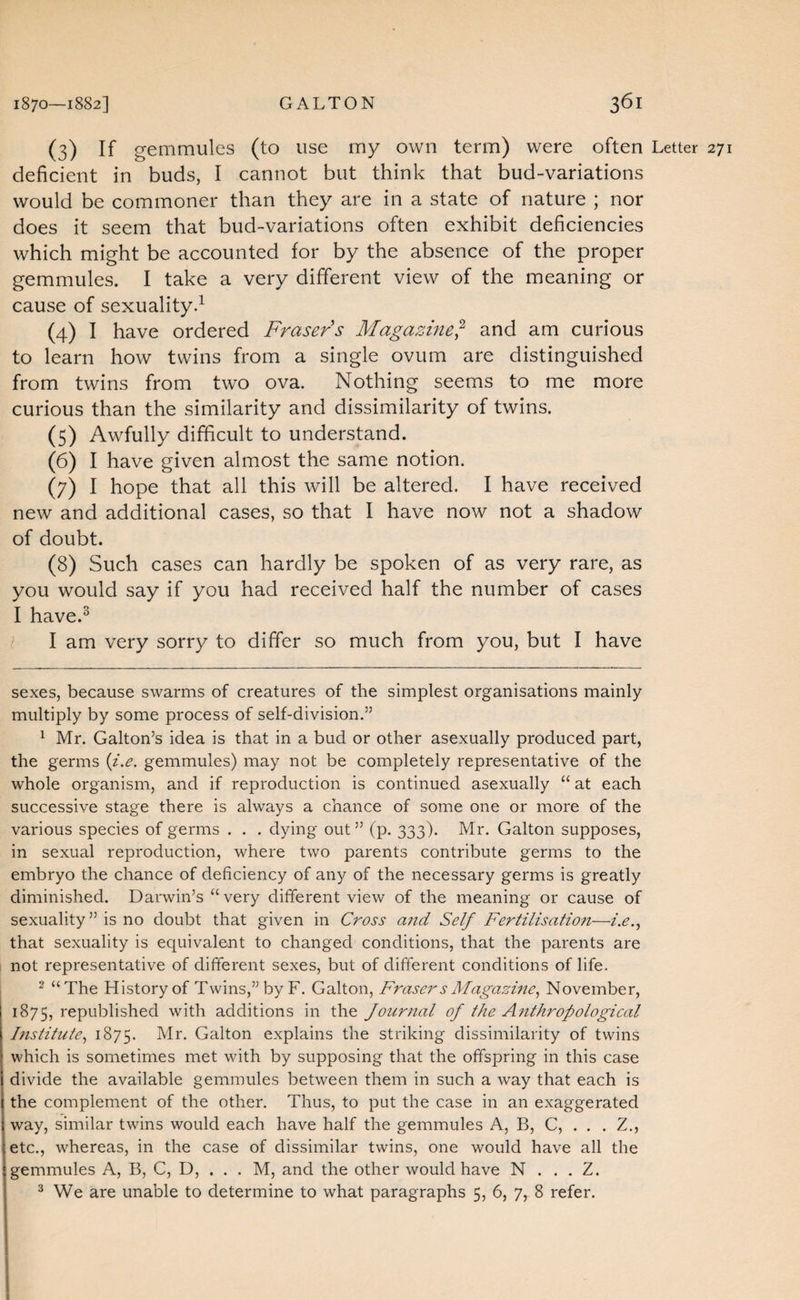 (3) If gemmules (to use my own term) were often Letter deficient in buds, I cannot but think that bud-variations would be commoner than they are in a state of nature ; nor does it seem that bud-variations often exhibit deficiencies which might be accounted for by the absence of the proper gemmules. I take a very different view of the meaning or cause of sexuality.^ (4) I have ordered Fraser's Magazine^ and am curious to learn how twins from a single ovum are distinguished from twins from two ova. Nothing seems to me more curious than the similarity and dissimilarity of twins. (5) Awfully difficult to understand. (6) I have given almost the same notion. (7) I hope that all this will be altered. I have received new and additional cases, so that I have now not a shadow of doubt. (8) Such cases can hardly be spoken of as very rare, as you would say if you had received half the number of cases I have.^ l I am very sorry to differ so much from you, but I have sexes, because swarms of creatures of the simplest organisations mainly multiply by some process of self-division.” ^ Mr. Gallon’s idea is that in a bud or other asexually produced part, the germs {i.e. gemmules) may not be completely representative of the whole organism, and if reproduction is continued asexually “ at each successive stage there is always a chance of some one or more of the various species of germs . . . dying out” (p. 333). Mr. Gallon supposes, in sexual reproduction, where two parents contribute germs to the embryo the chance of deficiency of any of the necessary germs is greatly diminished. Darwin’s “very different view of the meaning or cause of sexuality ” is no doubt that given in Cross and Self Fertilisation—i.e., that sexuality is equivalent to changed conditions, that the parents are not representative of different sexes, but of different conditions of life. “ “The History of Twins,” byF. Gallon, Fraser s Magasme, November, 1875, republished with additions in the Journal of the Afithropological Institute, 1875. Gallon explains the striking dissimilarity of twins which is sometimes met with by supposing that the offspring in this case divide the available gemmules between them in such a way that each is the complement of the other. Thus, to put the case in an exaggerated way, similar twins would each have half the gemmules A, B, C, . . . Z., etc., whereas, in the case of dissimilar twins, one would have all the gemmules A, B, C, D, . . . M, and the other would have N . . . Z. ^ We are unable to determine to what paragraphs 5, 6, 7, 8 refer.