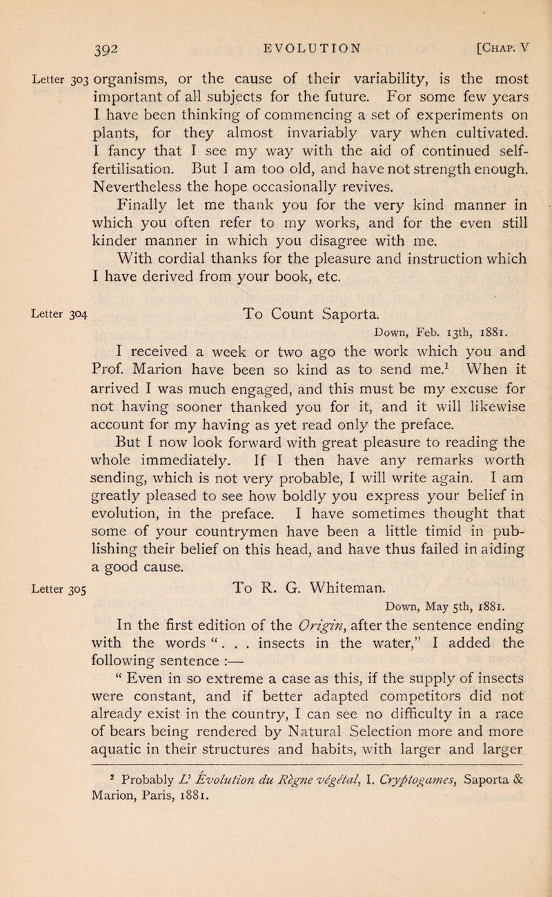 Letter 303 organisms, or the cause of their variability, is the most important of all subjects for the future. For some few years I have been thinking of commencing a set of experiments on plants, for they almost invariably vary when cultivated. I fancy that I see my way with the aid of continued self¬ fertilisation. But I am too old, and have not strength enough. Nevertheless the hope occasionally revives. Finally let me thank you for the very kind manner in which you often refer to my works, and for the even still kinder manner in which you disagree with me. With cordial thanks for the pleasure and instruction which I have derived from your book, etc. Letter 304 To Count Saporta. Down, Feb. 13th, 1881. I received a week or two ago the work which you and Prof. Marion have been so kind as to send me.^ When it arrived I was much engaged, and this must be my excuse for not having sooner thanked you for it, and it will likewise account for my having as yet read only the preface. But I now look forward with great pleasure to reading the whole immediately. If I then have any remarks worth sending, which is not very probable, I will write again. I am greatly pleased to see how boldly you express your belief in evolution, in the preface. I have sometimes thought that some of your countrymen have been a little timid in pub¬ lishing their belief on this head, and have thus failed in aiding a good cause. Letter 305 To R. G. Whiteman. Down, May 5th, 1881. In the first edition of the Origin^ after the sentence ending with the words “. . . insects in the water,” I added the following sentence :— “ Even in so extreme a case as this, if the supply of insects were constant, and if better adapted competitors did not already exist in the country, I can see no difficulty in a race of bears being rendered by Natural Selection more and more aquatic in their structures and habits, with larger and larger / ^ Probably U Evolution du Rlgne vegetal^ I. Cryptogajnes^ Saporta & Marion, Paris, 1881.