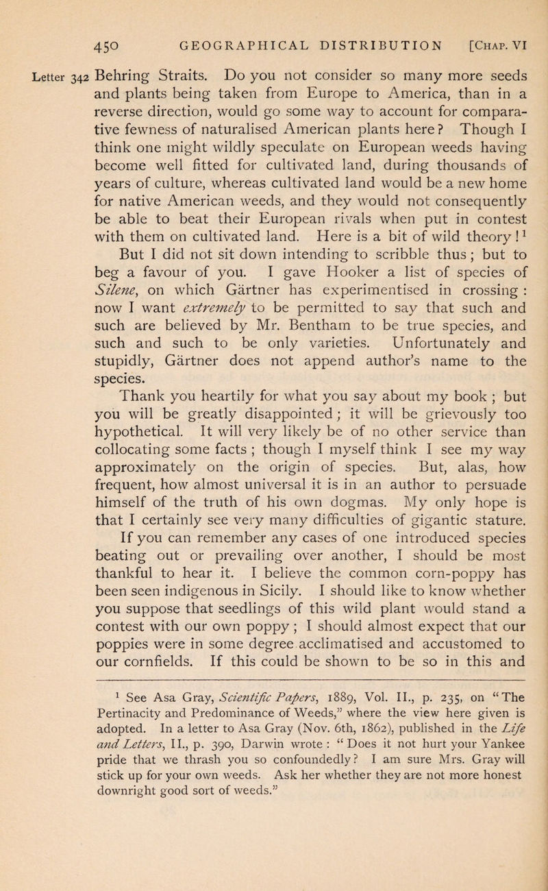 Letter 342 Behring Straits. Do you not consider so many more seeds and plants being taken from Europe to America, than in a reverse direction, would go some way to account for compara¬ tive fewness of naturalised American plants here ? Though I think one might wildly speculate on European weeds having become well fitted for cultivated land, during thousands of years of culture, whereas cultivated land would be a new home for native American weeds, and they would not consequently be able to beat their European rivals when put in contest with them on cultivated land. Here is a bit of wild theory ! ^ But I did not sit down intending to scribble thus; but to beg a favour of you. I gave Hooker a list of species of Silene^ on which Gartner has experimentised in crossing : now I want extremely to be permitted to say that such and such are believed by Mr. Bentham to be true species, and such and such to be only varieties. Unfortunately and stupidly, Gartner does not append author’s name to the species. Thank you heartily for what you say about my book ; but you will be greatly disappointed; it will be grievously too hypothetical. It will very likely be of no other service than collocating some facts ; though I myself think I see my way approximately on the origin of species. But, alas, how frequent, how almost universal it is in an author to persuade himself of the truth of his own dogmas. My only hope is that I certainly see very many difficulties of gigantic stature. If you can remember any cases of one introduced species beating out or prevailing over another, I should be most thankful to hear it. I believe the common corn-poppy has been seen indigenous in Sicily. I should like to know whether you suppose that seedlings of this wild plant would stand a contest with our own poppy; I should almost expect that our poppies were in some degree acclimatised and accustomed to our cornfields. If this could be shown to be so in this and ^ See Asa Scientific Papers, 1889, Vol. IL, p. 235, on “The Pertinacity and Predominance of Weeds,” where the view here given is adopted. In a letter to Asa Gray (Nov. 6th, 1862), published in the Life a7id Letters, II., p. 390, Darwin wrote: “Does it not hurt your Yankee pride that we thrash you so confoundedly ? I am sure Mrs. Gray will stick up for your own weeds. Ask her whether they are not more honest downright good sort of weeds.”