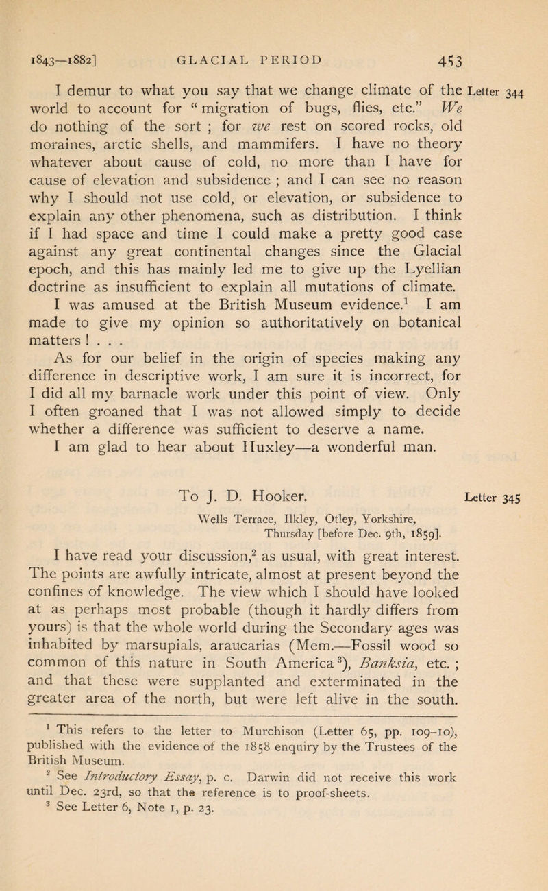 1843—1882] GLACIAL PERIOD 4S3 I demur to what you say that we change climate of the Letter 344 world to account for “ migration of bugs, flies, etc.” We do nothing of the sort ; for we rest on scored rocks, old moraines, arctic shells, and mammifers. I have no theory whatever about cause of cold, no more than I have for cause of elevation and subsidence ; and I can see no reason why I should not use cold, or elevation, or subsidence to explain any other phenomena, such as distribution. I think if I had space and time I could make a pretty good case against any great continental changes since the Glacial epoch, and this has mainly led me to give up the Lyellian doctrine as insufficient to explain all mutations of climate. I was amused at the British Museum evidence.^ I am made to give my opinion so authoritatively on botanical matters ! . . . As for our belief in the origin of species making any difference in descriptive work, I am sure it is incorrect, for I did all my barnacle work under this point of view. Only I often groaned that I was not allowed simply to decide whether a difference was sufficient to deserve a name. I am glad to hear about ITuxley—a wonderful man. To J. D. Hooker. Letter 345 Wells Terrace, Ilkley, Otley, Yorkshire, Thursday [before Dec. 9th, 1859]- I have read your discussion,^ as usual, with great interest. The points are awfully intricate, almost at present beyond the confines of knowledge. The view which I should have looked at as perhaps most probable (though it hardly differs from yours) is that the whole world during the Secondary ages was inhabited by marsupials, araucarias (Mem.—Fossil wood so common of this nature in South America^), Banksia^ etc.; and that these were supplanted and exterminated in the greater area of the north, but were left alive in the south. ^ This refers to the letter to Murchison (Letter 65, pp. 109-10), published with the evidence of the 1858 enquiry by the Trustees of the British Museum. ^ See Introductory Essay^ p. c. Darwin did not receive this work until Dec. 23rd, so that the reference is to proof-sheets. ^ See Letter 6, Note i, p. 23.