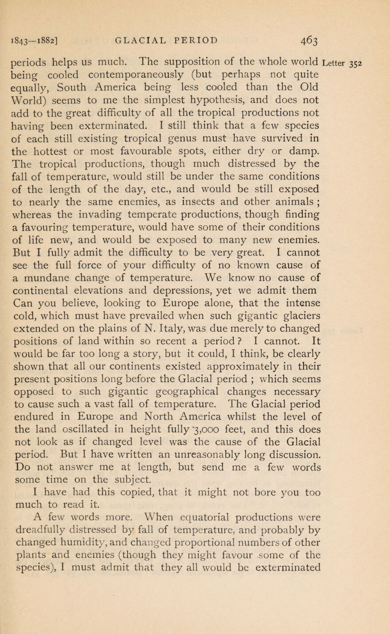 periods helps us much. The supposition of the whole world Letter being cooled contemporaneously (but perhaps not quite equally, South America being less cooled than the Old World) seems to me the simplest hypothesis, and does not add to the great difficulty of all the tropical productions not having been exterminated. I still think that a few species of each still existing tropical genus must have survived in the hottest or most favourable spots, either dry or damp. The tropical productions, though much distressed by the fall of temperature, would still be under the same conditions of the length of the day, etc., and would be still exposed to nearly the same enemies, as insects and other animals ; whereas the invading temperate productions, though finding a favouring temperature, would have some of their conditions of life new, and would be exposed to many new enemies. But I fully admit the difficulty to be very great. I cannot see the full force of your difficulty of no known cause of a mundane change of temperature. We know no cause of continental elevations and depressions, yet we admit them Can you believe, looking to Europe alone, that the intense cold, which must have prevailed when such gigantic glaciers extended on the plains of N. Italy, was due merely to changed positions of land within so recent a period ? I cannot. It would be far too long a story, but it could, I think, be clearly shown that all our continents existed approximately in their present positions long before the Glacial period ; which seems opposed to such gigantic geographical changes necessary to cause such a vast fall of temperature. The Glacial period endured in Europe and North America whilst the level of the land oscillated in height fully ‘3,000 feet, and this does not look as if changed level was the cause of the Glacial period. But I have written an unreasonably long discussion. Do not answer me at length, but send me a few words some time on the subject I have had this copied, that it might not bore you too much to read it. A few words more. When equatorial productions were dreadfully distressed by fall of temperature, and probably by changed humidity, and changed proportional numbers of other plants and enemies (though they might favour .some of the species), I must admit that they all would be exterminated